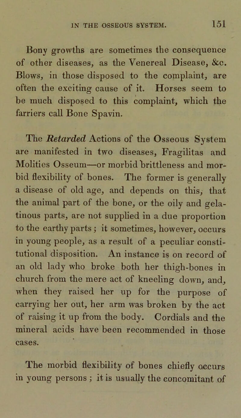 Bony growths are sometimes the consequence of other diseases, as the Venereal Disease, &c. Blows, in those disposed to the complaint, are often the exciting cause of it. Horses seem to be much disposed to this complaint, which the farriers call Bone Spavin. The Retarded Actions of the Osseous System are manifested in two diseases, Fragilitas and Molities Osseum—or morbid brittleness and mor- bid flexibility of bones. The former is generally a disease of old age, and depends on this, that the animal part of the bone, or the oily and gela- tinous parts, are not supplied in a due proportion to the earthy parts; it sometimes, however, occurs in young people, as a result of a peculiar consti- tutional disposition. An instance is on record of an old lady who broke both her thigh-bones in church from the mere act of kneeling down, and, when they raised her up for the purpose of carrying her out, her arm was broken by the act of raising it up from the body. Cordials and the mineral acids have been recommended in those cases. The morbid flexibility of bones chiefly occurs in young persons ; it is usually the concomitant of