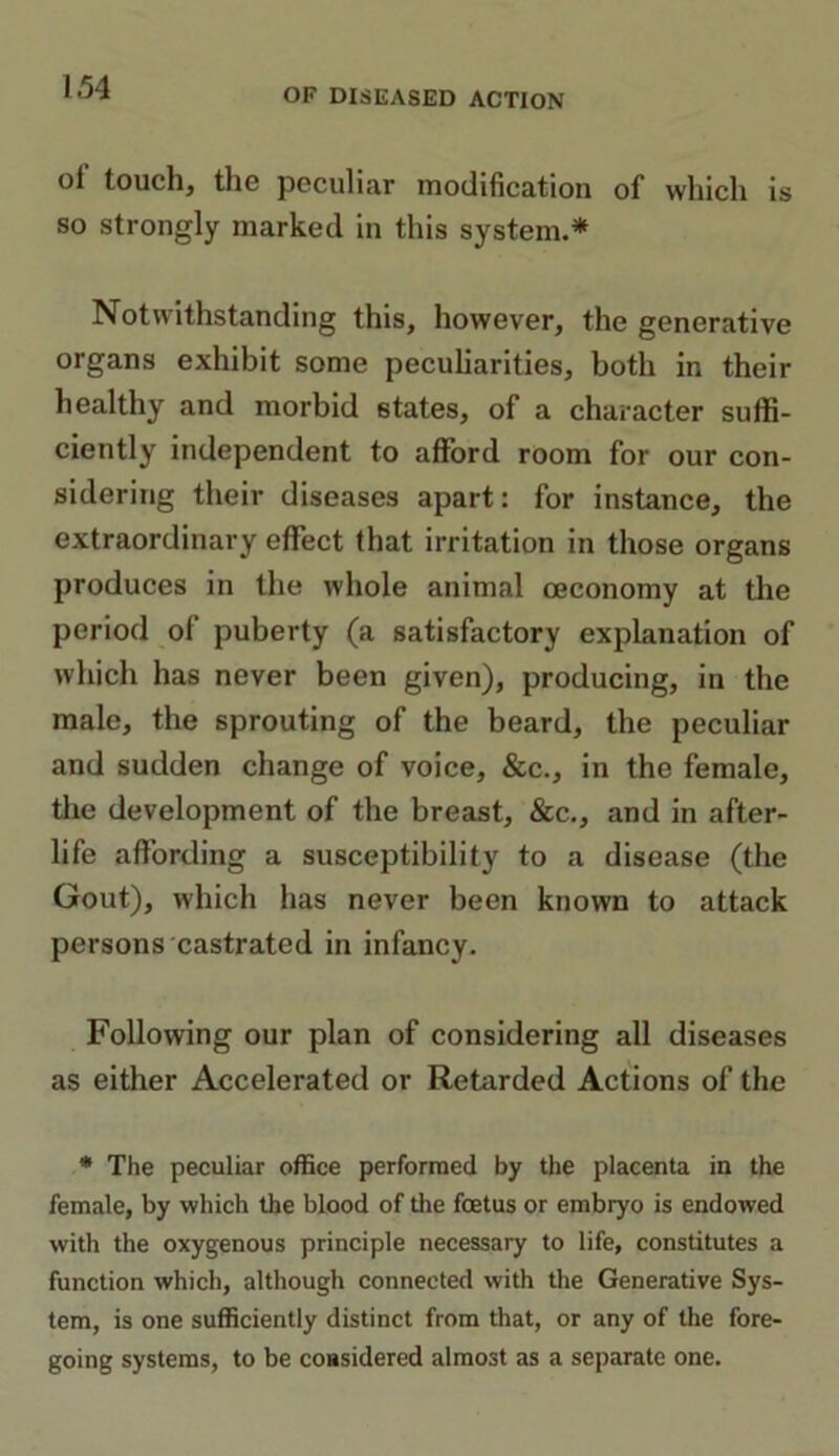 ol touch, the peculiar modification of which is so strongly marked in this system.* Notwithstanding this, however, the generative organs exhibit some peculiarities, both in their healthy and morbid states, of a character suffi- ciently independent to afford room for our con- sidering their diseases apart: for instance, the extraordinary effect that irritation in those organs produces in the whole animal oeconomy at the period of puberty (a satisfactory explanation of which has never been given), producing, in the male, the sprouting of the beard, the peculiar and sudden change of voice, &c., in the female, the development of the breast, &c., and in after- life affording a susceptibility to a disease (the Gout), which has never been known to attack persons castrated in infancy. Following our plan of considering all diseases as either Accelerated or Retarded Actions of the * The peculiar office performed by the placenta in the female, by which the blood of the foetus or embryo is endowed with the oxygenous principle necessary to life, constitutes a function which, although connected with the Generative Sys- tem, is one sufficiently distinct from that, or any of the fore- going systems, to be coasidered almost as a separate one.