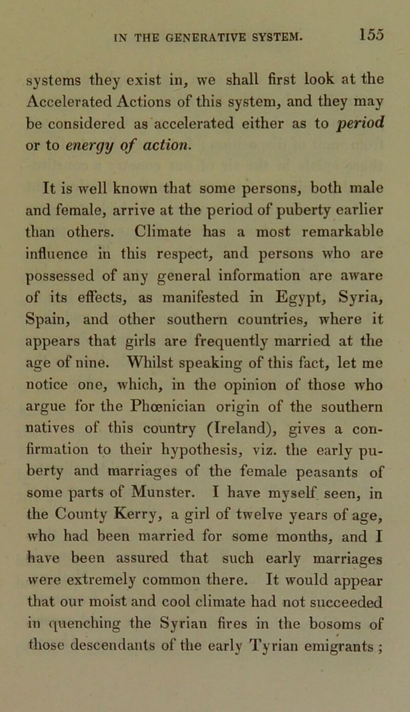 systems they exist in, we shall first look at the Accelerated Actions of this system, and they may be considered as accelerated either as to period or to energy of action. It is well known that some persons, both male and female, arrive at the period of puberty earlier than others. Climate has a most remarkable influence in this respect, and persons who are possessed of any general information are aware of its effects, as manifested in Egypt, Syria, Spain, and other southern countries, where it appears that girls are frequently married at the age of nine. Whilst speaking of this fact, let me notice one, which, in the opinion of those who argue for the Phoenician origin of the southern natives of this country (Ireland), gives a con- firmation to their hypothesis, viz. the early pu- berty and marriages of the female peasants of some parts of Munster. I have myself seen, in the County Kerry, a girl of twelve years of age, who had been married for some months, and I have been assured that such early marriages were extremely common there. It would appear that our moist and cool climate had not succeeded in quenching the Syrian fires in the bosoms of those descendants of the early Tyrian emigrants ;