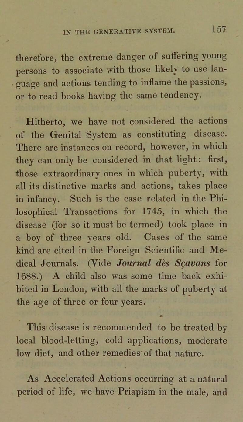 therefore, the extreme danger of suffering young persons to associate with those likely to use lan- guage and actions tending to inflame the passions, or to read books having the same tendency. Hitherto, we have not considered the actions of the Genital System as constituting disease. There are instances on record, however, in which they can only be considered in that light: first, those extraordinary ones in which puberty, with all its distinctive marks and actions, takes place in infancy. Such is the case related in the Phi- losophical Transactions for 1745, in which the disease (for so it must be termed) took place in a boy of three years old. Cases of the same kind are cited in the Foreign Scientific and Me- dical Journals. (Vide Journal des Sgavans for 1688.) A child also was some time back exhi- bited in London, with all the marks of puberty at the age of three or four years. This disease is recommended to be treated by local blood-letting, cold applications, moderate low diet, and other remedies'of that nature. As Accelerated Actions occurring at a natural period of life, we have Priapism in the male, and