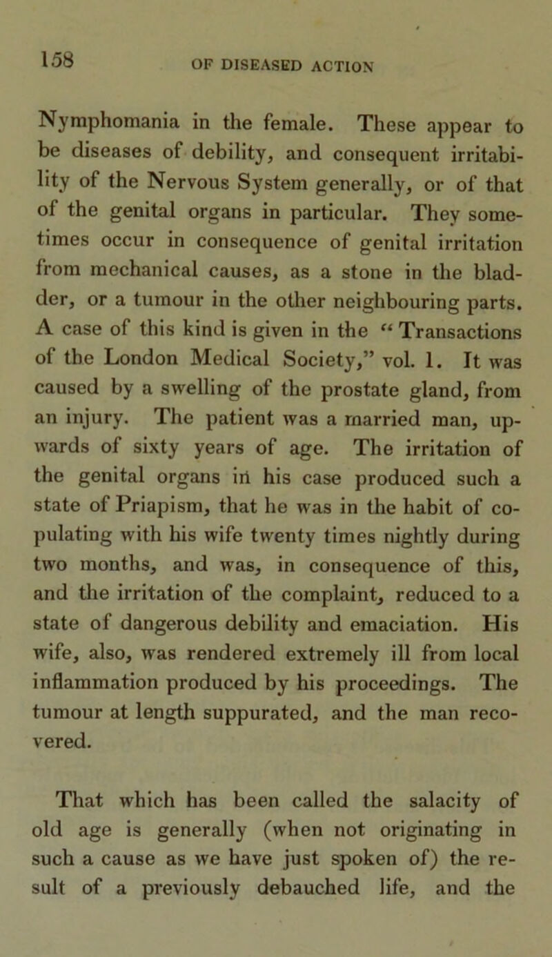 Nymphomania in the female. These appear to be diseases of debility, and consequent irritabi- lity of the Nervous System generally, or of that of the genital organs in particular. They some- times occur in consequence of genital irritation from mechanical causes, as a stone in the blad- der, or a tumour in the other neighbouring parts. A case of this kind is given in the “ Transactions of the London Medical Society,” vol. 1. It was caused by a swelling of the prostate gland, from an injury. The patient was a married man, up- wards of sixty years of age. The irritation of the genital organs irt his case produced such a state of Priapism, that he was in the habit of co- pulating with his wife twenty times nightly during two months, and was, in consequence of this, and the irritation of the complaint, reduced to a state of dangerous debility and emaciation. His wife, also, was rendered extremely ill from local inflammation produced by his proceedings. The tumour at length suppurated, and the man reco- vered. That which has been called the salacity of old age is generally (when not originating in such a cause as we have just spoken of) the re- sult of a previously debauched life, and the