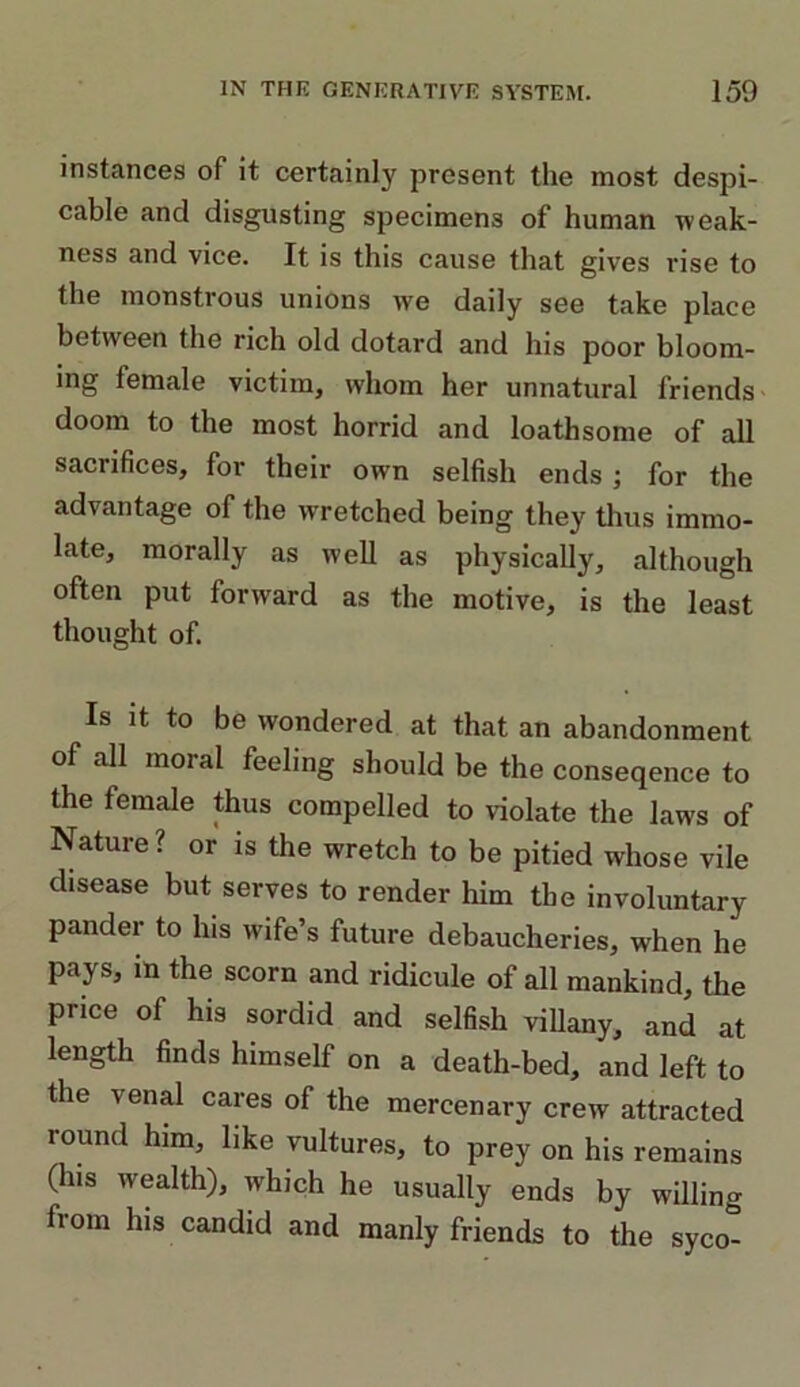 instances of it certainly present the most despi- cable and disgusting specimens of human weak- ness and vice. It is this cause that gives rise to the monstrous unions we daily see take place between the rich old dotard and his poor bloom- ing female victim, whom her unnatural friends doom to the most horrid and loathsome of all sacrifices, for their own selfish ends ; for the advantage of the wretched being they thus immo- late, morally as well as physically, although often put forward as the motive, is the least thought of. Is it to be wondered at that an abandonment of all moral feeling should be the conseqence to the female thus compelled to violate the laws of Nature? or is the wretch to be pitied whose vile disease but serves to render him the involuntary pander to his wife’s future debaucheries, when he pays, in the scorn and ridicule of all mankind, the price of his sordid and selfish villany, and at length finds himself on a death-bed, and left to the venal cares of the mercenary crew attracted round him, like vultures, to prey on his remains (his wealth), which he usually ends by willing from his candid and manly friends to the syco-