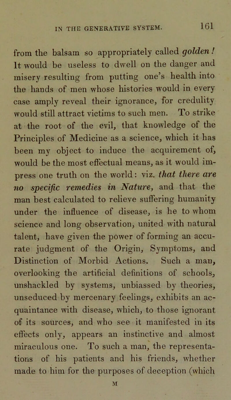 from the balsam so appropriately called golden ! It would be useless to dwell on the danger and misery resulting from putting one’s health into the hands of men whose histories would in every case amply reveal their ignorance, for credulity would still attract victims to such men. To strike at the root of the evil, that knowledge of the Principles of Medicine as a science, which it has been my object to induce the acquirement of, would be the most effectual meaus, as it would im- press one truth on the world: viz. that there are no specific remedies in Nature, and that the man best calculated to relieve suffering humanity under the influence of disease, is he to whom science and long observation, united with natural talent, have given the power of forming an accu- rate judgment of the Origin, Symptoms, aud Distinction of Morbid Actions. Such a man, overlooking the artificial definitions of schools, unshackled by systems, unbiassed by theories, unseduced by mercenary feelings, exhibits an ac- quaintance with disease, which, to those ignorant of its sources, and who see it manifested in its effects only, appears an instinctive and almost miraculous one. To such a man, the representa- tions of his patients and his friends, whether made to him for the purposes of deception (which M
