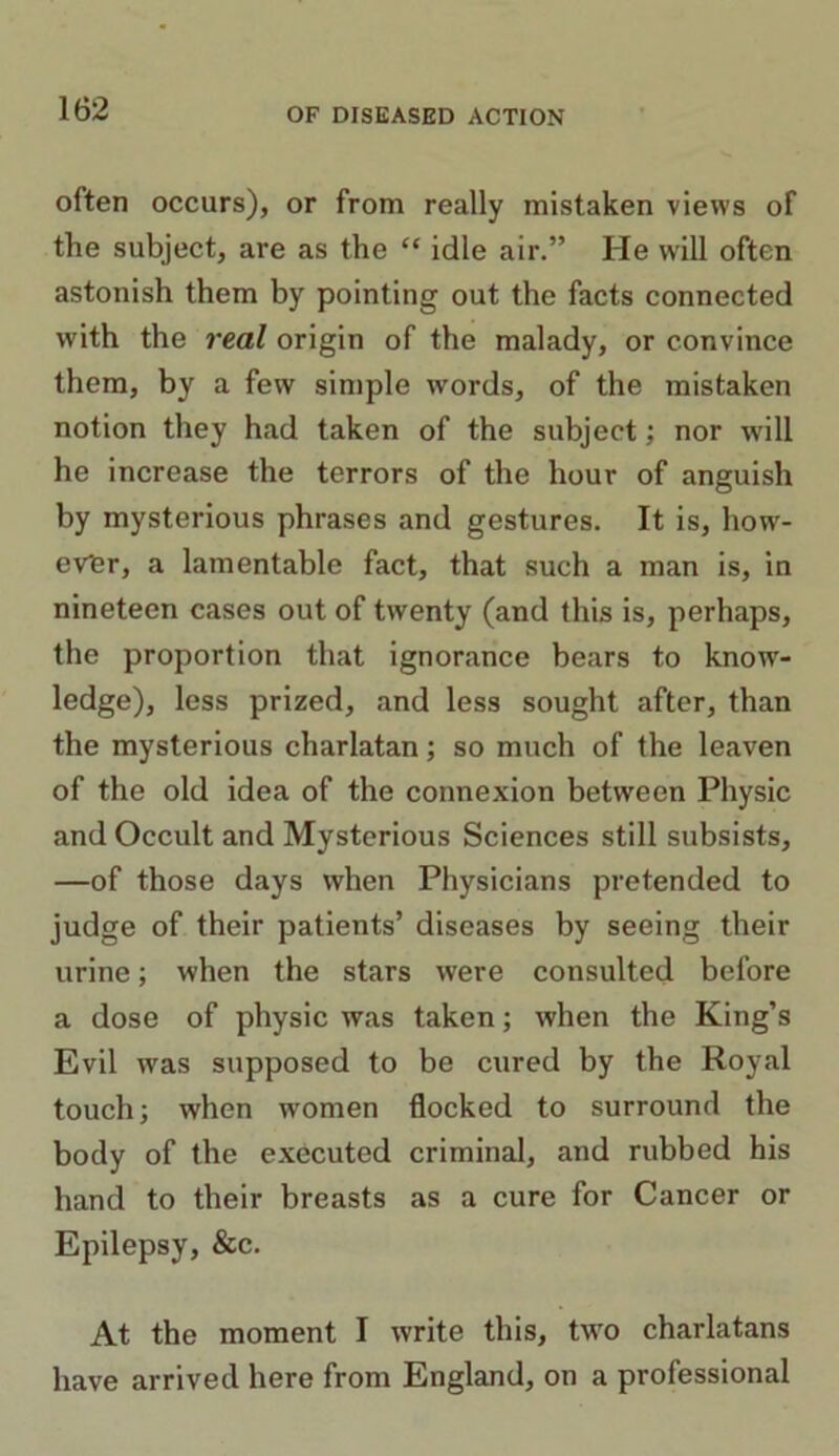 often occurs), or from really mistaken views of the subject, are as the “ idle air.” He will often astonish them by pointing out the facts connected with the real origin of the malady, or convince them, by a few simple words, of the mistaken notion they had taken of the subject; nor will he increase the terrors of the hour of anguish by mysterious phrases and gestures. It is, how- ever, a lamentable fact, that such a man is, in nineteen cases out of twenty (and this is, perhaps, the proportion that ignorance bears to know- ledge), less prized, and less sought after, than the mysterious charlatan; so much of the leaven of the old idea of the connexion between Physic and Occult and Mysterious Sciences still subsists, —of those days when Physicians pretended to judge of their patients’ diseases by seeing their urine; when the stars were consulted before a dose of physic was taken; when the King’s Evil wras supposed to be cured by the Royal touch; when women flocked to surround the body of the executed criminal, and rubbed his hand to their breasts as a cure for Cancer or Epilepsy, &c. At the moment I write this, two charlatans have arrived here from England, on a professional