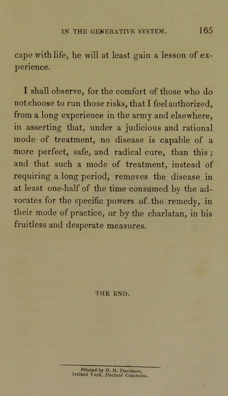 cape with life, he will at least gain a lesson of ex- perience. I shall observe, for the comfort of those who do not choose to run those risks, that I feel authorized, from a long experience in the army and elsewhere, in asserting that, under a judicious and rational mode of treatment, no disease is capable of a more perfect, safe, and radical cure, than this ; and that such a mode of treatment, instead of requiring a long period, removes the disease in at least one-half of the time consumed by the ad- vocates for the specific powers of the remedy, in their mode of practice, or by the charlatan, in his fruitless and desperate measures. THE END. i ,Prini®d by G. H. Davidson, Ireland Yard, Doctors* Commons.