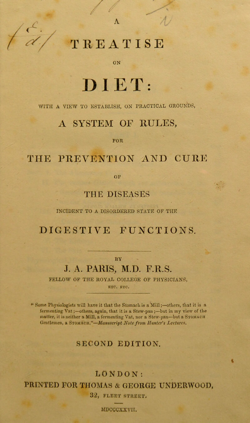 TREATISE ON DIET: WITH A VIEW TO ESTABLISH, ON PRACTICAL GROUNDS, A SYSTEM OF RULES, V FOR THE PREVENTION AND CURE OP THE DISEASES INCIDENT TO A DISORDERED STATE OF THE DIGESTIVE FUNCTIONS. BY J. A. PARIS, M.D. F.R.S. FELLOW OF THE ROYAL COLLEGE OF PHYSICIANS, ETC. ETC. “ SoTTift Pliysiologist.s will have it that the Stomach is a'Mill;—others, that it is a fermenting Vat;—others, again, that it is a Stew-pan ;—but in my view of the matter, it is neither a Mill, a fermenting Vat, nor a Stew-pan—but a Stomack Gentlemen, a Stomach.”—Manuscript Note from Lectures. SECOND EDITION. LONDON: PRINTED FOR THOMAS & GEORGE UNDERWOOD, 32, FLFiET STREET. MDCCCXXVII.