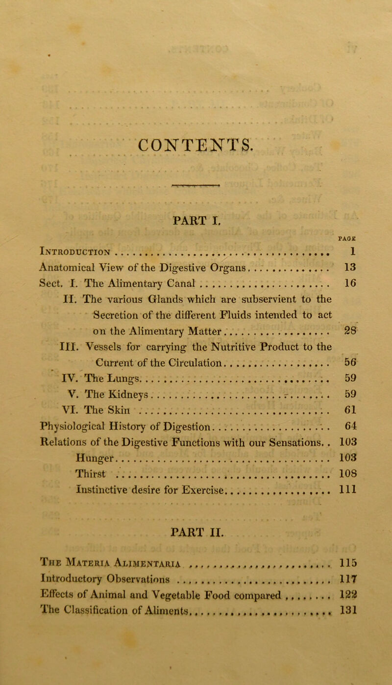 CONTENTS. PART I. FA02 Introduction 1 Anatomical View of the Digestive Organs 13 Sect. I. The Alimentary Canal 16 II. The various Glands which are subservient to the • Secretion of the different Fluids intended to act on the Alimentary Matter.'. 28 III. Vessels for carrying the Nutritive Product to the Current of the Circulation 56 IV. The Lungs. .. . ; 59 V. The Kidneys 59 VI. The Skin ...; ; . 61 Physiological History of Digestion 64 Relations of the Digestive Functions with our Sensations.. 103 Hunger 103 Thirst 108 Instinctive desire for Exercise Ill PART II. The Materia Alimentaru ^. 115 Introductory Observations 117 Effects of Animal and Vegetable Food compared 122 The Classification of Aliments 131