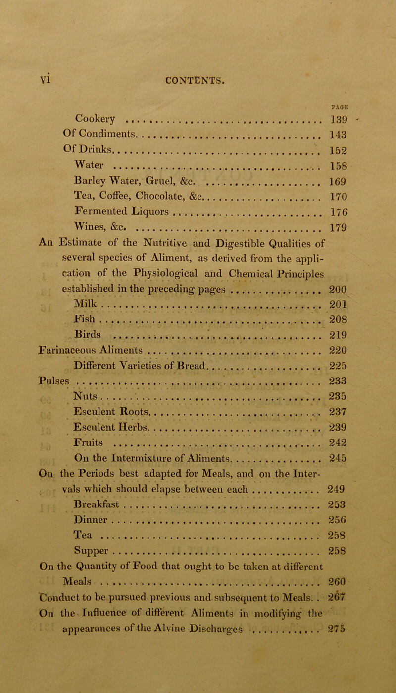 PAOK Cookery 139 ' Of Condiments 143 Of Drinks 152 Water . 158 Barley Water, Gruel, &c 169 Tea, Coffee, Chocolate, &c 170 Fermented Liquors 176 Wines, &c 179 An Estimate of the Nutritive and Dig'estible Qualities of several species of Aliment, as derived from the appli- cation of the Physiological and Chemical Principles established in the preceding pages 200 Milk 201 Fish 208 ^ Birds 219 Farinaceous Aliments 220 Different Varieties of Bread 225 Pulses 233 Nuts ' 235 Esculent Roots 237 Esculent Herbs 239 Fruits 242 On the Intermixture of Aliments 245 On the Periods best adapted for Meals, and on the Inter- . vals which should elapse between each 249 Breakfast 253 Dinner 256 Tea 258 Supper 258 On the Quantity of Food that ought to be taken at different Meals 260 Conduct to be pursued previous and subsequent to Meals. . 267 On the -Influence of different Aliments in modifying tlie appearance.? of the Alvine Discharges 275