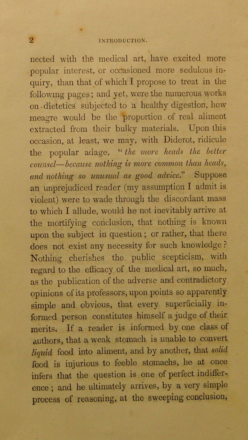 nected with the medical art, have excited more popular interest, or occasioned more sedulous in- quiry, than that of which I propose to treat in the following pages; and yet, w^ere the numerous works on-dietetics subjected to a healthy digestion, how meagre would be the proportion of real aliment extracted from their bulky materials. Upon this occasion, at least, we may, with Diderot, ridicule the popular adage, '• the more heads the better counsel—because nothing is more common than heads, and nothing so unusual as good advice.Suppose an unprejudiced reader (my assumption I admit is violent) were to wade through the discordant mass to which I allude, would he not inevitably arrive at the mortifying conclusion, that nothing is known upon the subject in question ; or rather, that there does not exist any necessity for such knowledge ? Nothing cherishes the public scepticism, with regard to the efficacy of the medical art, so much, as the publication of the adverse and contradictory opinions of its professors, upon points so apparently simple and obvious, that every superficially in- formed person constitutes himself a judge of their merits. If a reader is informed by one class of authors, that a weak stomach is unable to convert liquid food into aliment, and by another, that solid food is injurious to feeble stomachs, he at once infers that the question is one of perfect indiffer- ence ; and he ultimately arrives, by a very simple process of reasoning, at the sweeping conclusion,