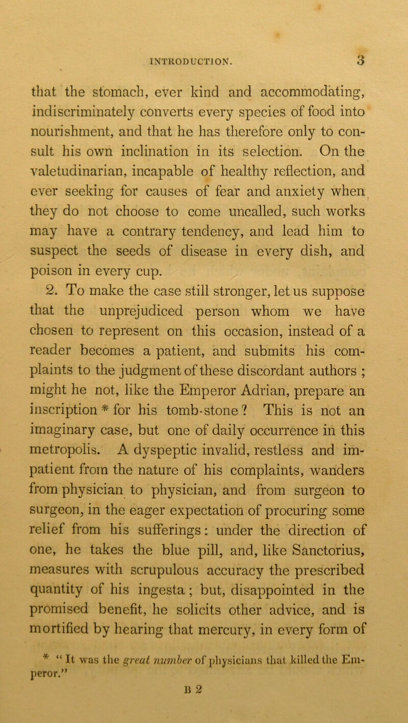 that the stomach, ever kind and accommodating, indiscriminately converts every species of food into nourishment, and that he has therefore only to con- sult his own inclination in its selection. On the valetudinarian, incapable of healthy reflection, and ever seeking for causes of fear and anxiety when^ they do not choose to come uncalled, such works may have a contrary tendency, and lead him to suspect the seeds of disease in every dish, and poison in every cup. 2. To make the case still stronger, let us suppose that the unprejudiced person whom we have chosen to represent on this occasion, instead of a reader becomes a patient, and submits his com- plaints to the judgment of these discordant authors ; might he not, like the Emperor Adrian, prepare an inscription * for his tomb-stone? This is not an imaginary case, but one of daily occurrence in this metropolis. A dyspeptic invalid, restless and im- patient from the nature of his complaints, wanders from physician to physician, and from surgeon to surgeon^ in the eager expectation of procuring some relief from his sufferings: under the direction of one, he takes the blue pill, and, like Sanctorius, measures with scrupulous accuracy the prescribed quantity of his ingesta; but, disappointed in the promised benefit, he solicits other advice, and is mortified by hearing that mercury, in every form of * “ It was the great number of physicians that killed the Em- peror.”