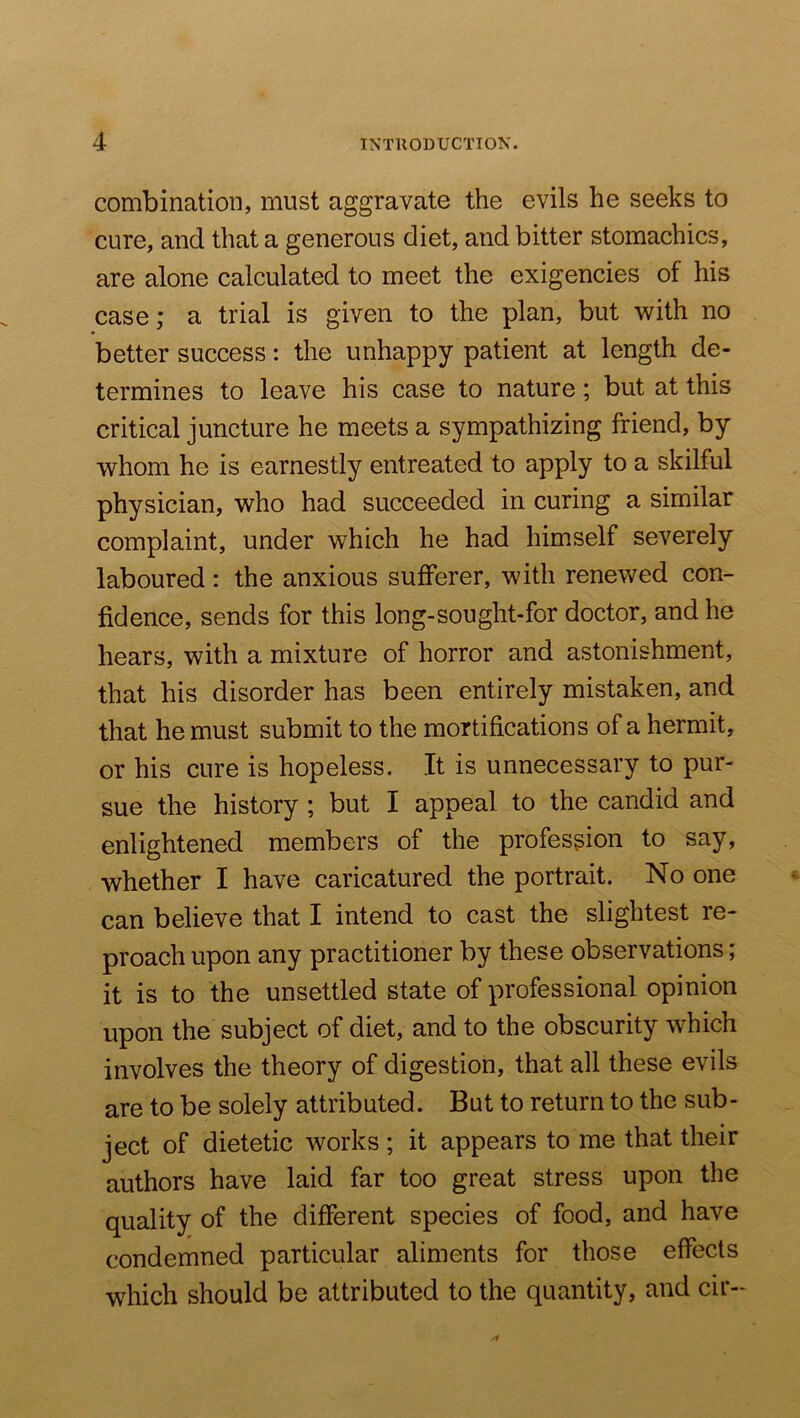 combination, must aggravate the evils he seeks to cure, and that a generous diet, and bitter stomachics, are alone calculated to meet the exigencies of his case; a trial is given to the plan, but with no better success: the unhappy patient at length de- termines to leave his case to nature; but at this critical juncture he meets a sympathizing friend, by whom he is earnestly entreated to apply to a skilful physician, who had succeeded in curing a similar complaint, under which he had himself severely laboured: the anxious sufferer, with renewed con- fidence, sends for this long-sought-for doctor, and he hears, with a mixture of horror and astonishment, that his disorder has been entirely mistaken, and that he must submit to the mortifications of a hermit, or his cure is hopeless. It is unnecessary to pur- sue the history; but I appeal to the candid and enlightened members of the profession to say, whether I have caricatured the portrait. No one can believe that I intend to cast the slightest re- proach upon any practitioner by these observations; it is to the unsettled state of professional opinion upon the subject of diet, and to the obscurity which involves the theory of digestion, that all these evils are to be solely attributed. But to return to the sub- ject of dietetic works ; it appears to me that their authors have laid far too great stress upon the quality of the different species of food, and have condemned particular aliments for those effects which should be attributed to the quantity, and cir-