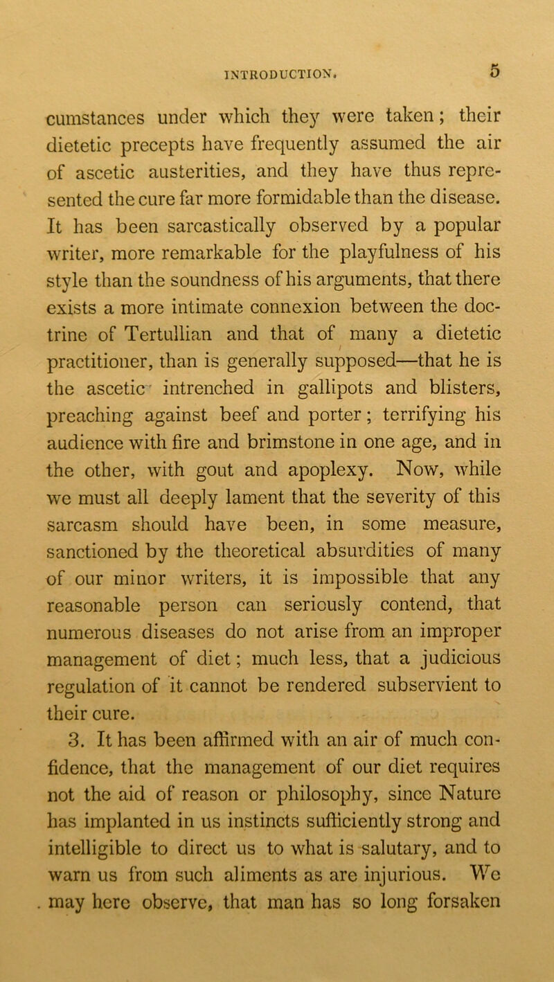 cumstances under which the}^ were taken; their dietetic precepts have frequently assumed the air of ascetic austerities, and they have thus repre- sented the cure far more formidable than the disease. It has been sarcastically observed by a popular writer, more remarkable for the playfulness of his style than the soundness of his arguments, that there exists a more intimate connexion between the doc- trine of Tertullian and that of many a dietetic practitioner, than is generally supposed—that he is the ascetic intrenched in gallipots and blisters, preaching against beef and porter; terrifying his audience with fire and brimstone in one age, and in the other, with gout and apoplexy. Now, while we must all deeply lament that the severity of this sarcasm should have been, in some measure, sanctioned by the theoretical absurdities of many of our minor writers, it is impossible that any reasonable person can seriously contend, that numerous diseases do not arise from an improper management of diet; much less, that a judicious regulation of it cannot be rendered subservient to their cure. 3. It has been affirmed with an air of much con- fidence, that the management of our diet requires not the aid of reason or philosophy, since Nature has implanted in us instincts sufficiently strong and intelligible to direct us to what is salutary, and to warn us from such aliments as are injurious. We may here observe, that man has so long forsaken