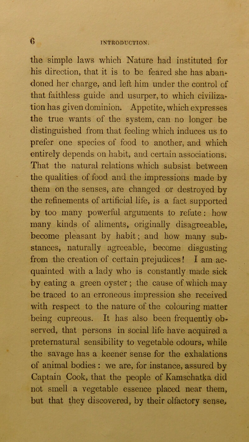 G the simple laws which Nature had instituted for his direction, that it is to be feared she has aban- doned her charge, and left him under the control of that faithless guide and usurper, to which civiliza- tion has given dominion. Appetite, which expresses the true wants of the system, can no longer be distinguished from that feeling which induces us to prefer one species of food to another, and which entirely depends on habit, and certain associations. That the natural relations which subsist between the qualities of food and the impressions made by them on the senses, are changed or destroyed by the refinements of artificial life, is a fact supported by too many powerful arguments to refute: how many kinds of aliments, originally disagreeable, become pleasant by habit; and how many sub- stances, naturally agreeable, become disgusting from the creation of certain prejudices! I am ac- quainted with a lady who is constantly made sick by eating a green oyster ; the cause of which may be traced to an erroneous impression she received with respect to the nature of the colouring matter being cupreous. It has also been frequently ob- served, that persons in social life have acquired a preternatural sensibility to vegetable odours, while the savage has a keener sense for the exhalations of animal bodies : we are, for instance, assured by Captain Cook, that the people of Kamschatka did not smell a vegetable essence placed near them, but that they discovered, by their olfactory sense^