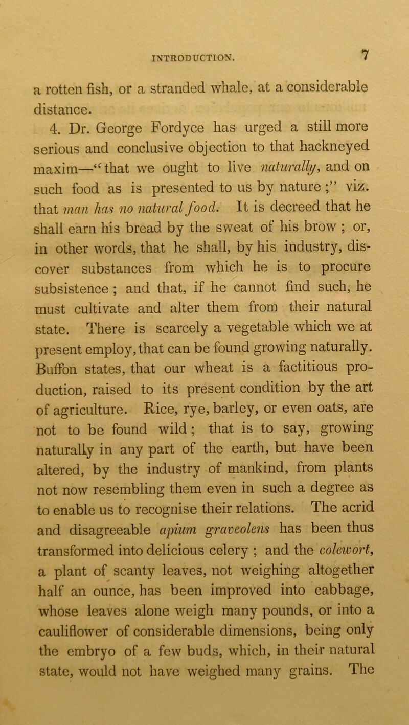 a rotten fish, or a stranded whale, at a considerable distance. 4. Dr. George Fordyce has urged a still more serious and conclusive objection to that hackneyed maxim—‘^that we ought to live naturally, ox\ such food as is presented to us by nature viz. that man has no natural food. It is decreed that he shall earn his bread by the sweat of his brow ; or, in other words, that he shall, by his industry, dis- cover substances from which he is to procure subsistence ; and that, if he cannot find such, he must cultivate and alter them from their natural state. There is scarcely a vegetable which we at present employ, that can be found growing naturally. Buffon states, that our wheat is a factitious pro- duction, raised to its present condition by the art of agriculture. Rice, rye, barley, or even oats, are not to be found wild ; that is to say, growing naturally in any part of the earth, but have been altered, by the industry of mankind, from plants not now resembling them even in such a degree as to enable us to recognise their relations. The acrid and disagreeable apium graveolens has been thus transformed into delicious celery ; and the cokwort, a plant of scanty leaves, not weighing altogether half an ounce, has been improved into cabbage, whose leaves alone weigh many pounds, or into a cauliflower of considerable dimensions, being only the embryo of a few buds, which, in their natural state, would not have weighed many grains. The