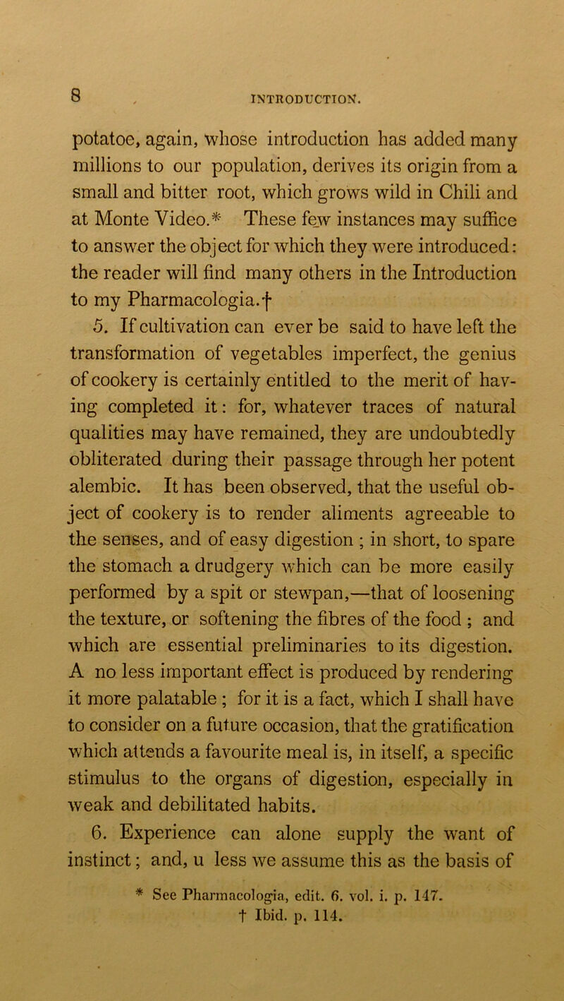 potatoe, again, whose introduction has added many millions to our population, derives its origin from a small and bitter root, which grows wild in Chili and at Monte Video. These fe_w instances may suffice to answer the object for which they were introduced: the reader will find many others in the Introduction to my Pharmacologia.f 5. If cultivation can ever be said to have left the transformation of vegetables imperfect, the genius of cookery is certainly entitled to the merit of hav- ing completed it: for, whatever traces of natural qualities may have remained, they are undoubtedly obliterated during their passage through her potent alembic. It has been observed, that the useful ob- ject of cookery is to render aliments agreeable to the senses, and of easy digestion ; in short, to spare the stomach a drudgery which can be more easily performed by a spit or stewpan,—that of loosening the texture, or softening the fibres of the food ; and which are essential preliminaries to its digestion. A no less important effect is produced by rendering it more palatable ; for it is a fact, which I shall have to consider on a future occasion, that the gratification which attends a favourite meal is, in itself, a specific stimulus to the organs of digestion, especially in weak and debilitated habits. 6. Experience can alone supply the want of instinct; and, u less we assume this as the basis of * See Pharmacologia, edit. 6. vol. i. p. 147. t Ibid. p. 114.