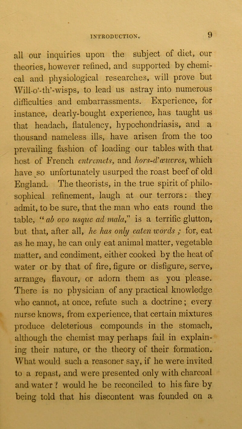 all our inquiries upon the subject of diet, our theories, however refined, and supported by chemi- cal and physiological researches, will prove but Wili-o’-th’-wisps, to lead us astray into numerous difficulties and embarrassments. Experience, for instance, dearly-bought experience, has taught us that headach, flatulency, hypochondriasis, and a thousand nameless ills, have arisen from the too prevailing fashion of loading our tables with that host of French entremets, and hors-d'ceuvres, which have so unfortunately usurped the roast beef of old England. The theorists, in the true spirit of philo- sophical refinement, laugh at our terrors: they admit, to be sure, that the man who eats round the table, ab ovo usque ad mala^' is a terrific glutton, but that, after all, he has only eaten words ; for, eat as he may, he can only eat animal matter, vegetable matter, and condiment, either cooked by the heat of water or by that of fire, figure or disfigure, serve, arrange) flavour, or adorn them as you please. There is no physician of any practical knowledge who cannot, at once, refute such a doctrine; every nurse knows, from experience, that certain mixtures produce deleterious compounds in the stomach, although the chemist may perhaps fail in explain- ing their nature, or the theory of their formation. What would such a reasoner say, if he were invited to a repast, and were presented only with charcoal and water'! would he be reconciled to his fare by being told that his discontent was founded on a
