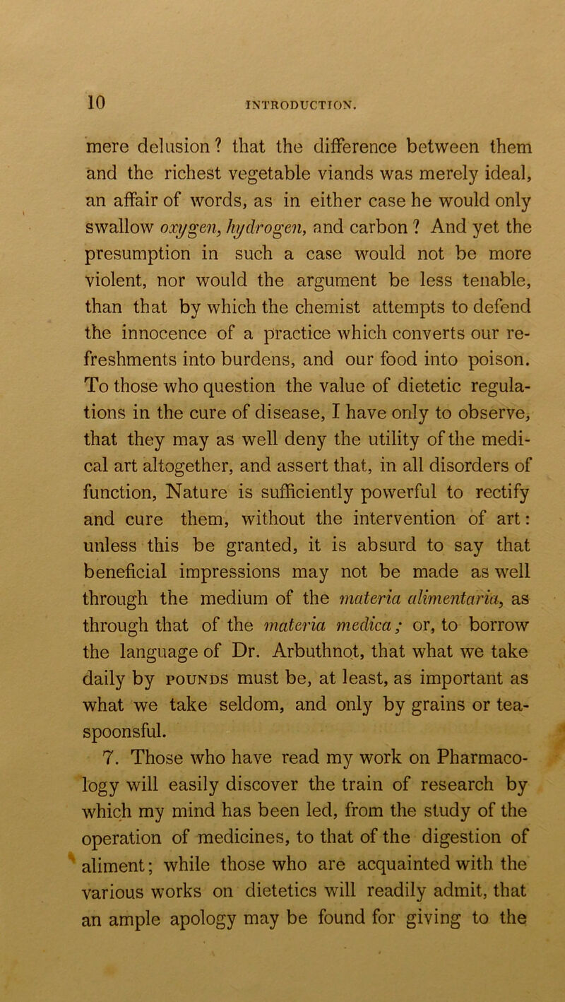 mere delusion? that the difference between them and the richest vegetable viands was merely ideal, an affair of words, as in either case he would only swallow oxygen, hydrogen, and carbon ? And yet the presumption in such a case would not be more violent, nor would the argument be less tenable, than that by which the chemist attempts to defend the innocence of a practice which converts our re- freshments into burdens, and our food into poison. To those who question the value of dietetic regula- tions in the cure of disease, I have only to observe, that they may as well deny the utility of the medi- cal art altogether, and assert that, in all disorders of function. Nature is sufficiently powerful to rectify and cure them, without the intervention of art: unless this be granted, it is absurd to say that beneficial impressions may not be made as well through the medium of the materia alimentaria, as through that of the materia medica; or, to borrow the language of Dr. Arbuthnot, that what we take daily by pounds must be, at least, as important as what we take seldom, and only by grains or tea- spoonsful. 7, Those who have read my work on Pharmaco- logy will easily discover the train of research by which my mind has been led, from the study of the operation of medicines, to that of the digestion of aliment; while those who are acquainted with the various works on dietetics will readily admit, that an ample apology may be found for giving to the