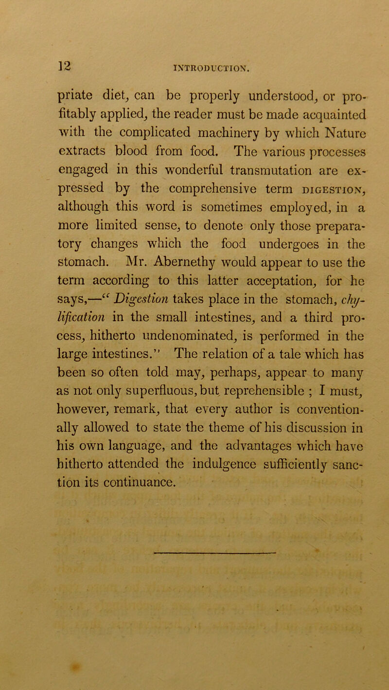 ]2 priate diet_, can be properly understood^ or pro- fitably applied^ the reader must be made acquainted with the complicated machinery by which Nature extracts blood from food. The various processes engaged in this wonderful transmutation are ex- pressed by the comprehensive term digestion, although this word is sometimes employed, in a more limited sense, to denote only those prepara- tory changes which the food undergoes in the stomach. Mr. Abernethy would appear to use the term according to this latter acceptation, for he says,—Digestion takes place in the stomach, c/zy- lification in the small intestines, and a third pro- cess, hitherto undenominated, is performed in the large intestines.” The relation of a tale which has been so often told may, perhaps, appear to many as not only superfluous, but reprehensible ; I must, however, remark, that every author is convention- ally allowed to state the theme of his discussion in his own language, and the advantages which have hitherto attended the indulgence sufficiently sanc- tion its continuance.