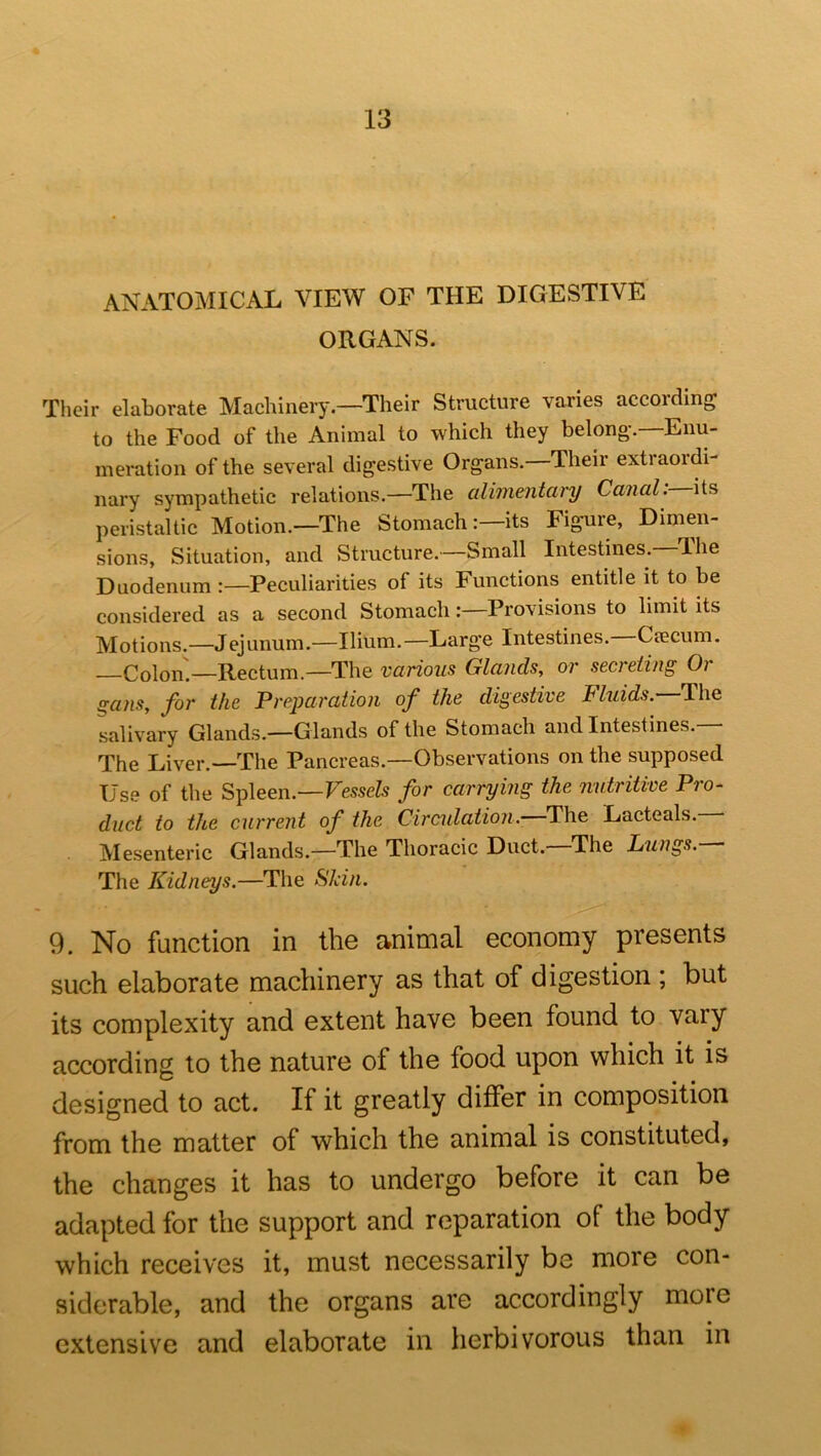 ANATOMICAL VIEW OF THE DIGESTIVE ORGANS. Tlieir elaborate Machinery.—Their Structure varies according to the Food of the Animal to which they belong-.—Enu- meration of the several digestive Organs. Their extraordi- nary sympathetic relations.—The alimentary Canal:— peristaltic Motion.—The Stomach:—its Figure, Dimen- sions, Situation, and Structure.—Small Intestines. The Duodenum :—Peculiarities of its Functions entitle it to be considered as a second Stomach: Provisions to limit its Motions.—Jejunum.—Ilium.—Large Intestines.—Ciecum. —Colon.—Rectum.—The various Glands, or secreting Oi gans, for the Preparation of the digestive Fluids.—The salivary Glands.—Glands of the Stomach and Intestines. The Liver.—The Pancreas.—Observations on the supposed Use of the Spleen.—FesseZs for carrying the nutritive Pro- duct to the current of the Circidation.—The Lacteals. Mesenteric Glands.—The Thoracic Duct. The Lungs. ■ The Kidneys.—The Skin. 9. No function in the animal economy presents such elaborate machinery as that of digestion ; but its complexity and extent have been found to vary according to the nature of the food upon which it is designed to act. If it greatly differ in composition from the matter of which the animal is constituted, the changes it has to undergo before it can be adapted for the support and reparation of the body which receives it, must necessarily be more con- siderable, and the organs are accordingly more extensive and elaborate in herbivorous than in