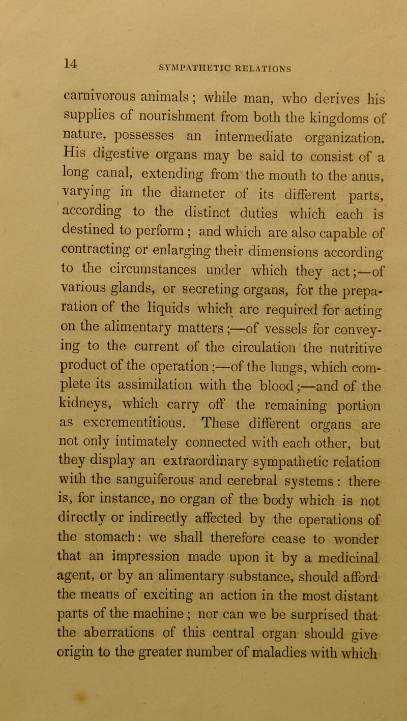 SYMPATHETIC RELATIONS carnivorous animals; while man, who derives his supplies of nourishment from both the kingdoms of nature, possesses an intermediate organization. His digestive organs may be said to consist of a long canal, extending from the mouth to the anus, ^ varying in the diameter of its different parts, according to the distinct duties which each is destined to perform ; and which are also capable of contracting or enlarging their dimensions according to the circumstances under which they act;—of various glands, or secreting organs, for the prepa- ration of the liquids which are required for acting on the alimentary matters ;—of vessels for convey- ing to the current of the circulation the nutritive product of the operation;—of the lungs, which com- plete its assimilation with the blood;—and of the kidneys, which carry off the remaining portion as excrementitious. These different organs are not only intimately connected with each other, but they display an extraordinary sympathetic relation with the sanguiferous and cerebral systems: there is, for instance, no organ of the body which is not directly or indirectly affected by the operations of the stomach: we shall therefore cease to wonder that an impression made upon it by a medicinal agent, or by an alimentary substance, should afford the means of exciting an action in the most distant parts of the machine; nor can we be surprised that the aberrations of this central organ should give origin to the greater number of maladies with which