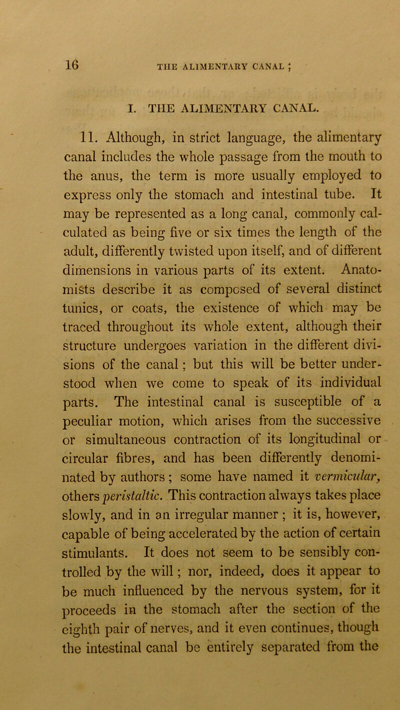 THE ALIMENTARY CANAL ; I. THE ALIMENTARY CANAL. 11. Although, in strict language, the alimentary canal includes the whole passage from the mouth to the anus, the term is more usually employed to express only the stomach and intestinal tube. It may be represented as a long canal, commonly cal- culated as being five or six times the length of the adult, differently twisted upon itself, and of different dimensions in various parts of its extent. Anato- mists describe it as composed of several distinct tunics, or coats, the existence of which may be traced throughout its whole extent, although their structure undergoes variation in the different divi- sions of the canal; but this will be better under- stood when we come to speak of its individual parts. The intestinal canal is susceptible of a peculiar motion, which arises from the successive or simultaneous contraction of its longitudinal or circular fibres, and has been differently denomi- nated by authors; some have named it vermicular, others peristaltic. This contraction always takes place slowly, and in an irregular manner ; it is, however, capable of being accelerated by the action of certain stimulants. It does not seem to be sensibly con- trolled by the will; nor, indeed, does it appear to be much influenced by the nervous system, for it proceeds in the stomach after the section of the eighth pair of nerves, and it even continues, though the intestinal canal be entirely separated from the