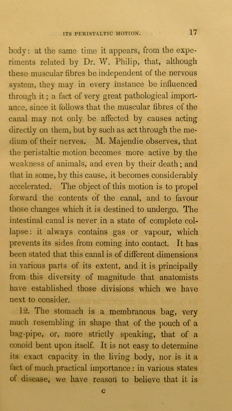 ITS PERISTALTIC MOTION. body; at the same time it appears, from the expe- riments related by Dr. W. Philip, that, although these muscular fibres be independent of the nervous system, they may in every instance be influenced through it; a fact of very great pathological import- ance, since it follows that the muscular fibres of the canal may not only be affected by causes acting directly on them, but by such as act through the me- dium of their nerves. M. Majendie observes, that the peristaltic motion becomes more active by the weakness of animals, and even by their death; and that in some, by this cause, it becomes considerably accelerated. The object of this motion is to propel forward the contents of the canal, and to favour those changes which it is destined to undergo. The intestinal canal is never in a state of complete col- lapse: it always contains gas or vapour, which prevents its sides from coming into contact. It has been stated that this canal is of different dimensions in various parts of its extent, and it is principally from this diversity of magnitude that anatomists have established those divisions which we have next to consider. 12. The stomach is a membranous bag, very much resembling in shape that of the pouch of a bag-pipe, or, more strictly speaking, that of a conoid bent upon itself. It is not easy to determine its exact capacity in the living body, nor is it a fact of much practical importance: in various states of disease, we have reason to believe that it is c