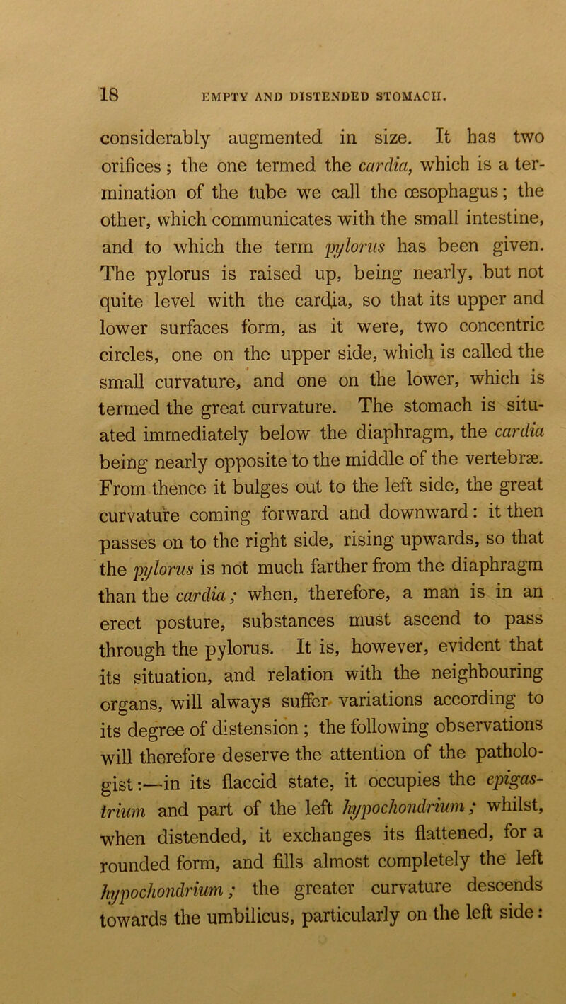 considerably augmented in size. It has two orifices; the one termed the cardia, which is a ter- mination of the tube we call the oesophagus; the other, which communicates with the small intestine, and to which the term pi/loriis has been given. The pylorus is raised up, being nearly, but not quite level with the cardia, so that its upper and lower surfaces form, as it were, two concentric circles, one on the upper side, which is called the small curvature, and one on the lower, which is termed the great curvature. The stomach is situ- ated immediately below the diaphragm, the cardia being nearly opposite to the middle of the vertebrae. From thence it bulges out to the left side, the great curvature coming forward and downward: it then passes on to the right side, rising upwards, so that the pylorus is not much farther from the diaphragm than the cardia; when, therefore, a man is in an erect posture, substances must ascend to pass through the pylorus. It is, however, evident that its situation, and relation with the neighbouring organs, will always suffer variations according to its degree of distension ; the following observations will therefore deserve the attention of the patholo- gigt;—in its flaccid state, it occupies the epigas- trium and part of the left hypochondriwn; whilst, when distended, it exchanges its flattened, for a rounded form, and fills almost completely the left hypochondrium; the greater curvature descends towards the umbilicus, particularly on the left side: