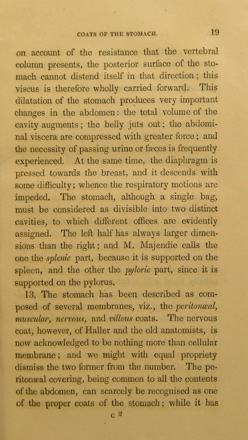 on account of the resistance that the vertebral column presents, the posterior surface of the sto- mach cannot distend itself in that direction; this viscus is therefore wholly carried forward. This dilatation of the stomach produces very important changes in the abdomen: the total volume of the cavity augments; the belly juts out; the abdomi- nal viscera are compressed with greater force; and the necessity of passing urine or faeces is frequently experienced. At the same time, the diaphragm is pressed towards the breast, and it descends with some difficulty; whence the respiratory motions are impeded. The stomachy although a single bag^ must be considered as divisible into two distinct cavities^ to which different offices are evidently assigned. The left half has always larger dimen- sions than the right; and M. Majendie calls the one the splenic part, because it is supported on the spleen, and the other the pyloric part, since it is supported on the pylorus. 13. The stomach has been described as com- posed of several membranes^ viz., the peritonceal, muscular, nervous, and villous coats. The nervous coat, however, of Haller and the old anatomists, is now acknowledged to be nothing more than cellular membrane; and we might with equal propriety dismiss the two former from the number. The pe- ritonaeal covering, being common to all the contents of the abdomen, can scarcely be recognised as one of the proper coats of the stomach; while it has