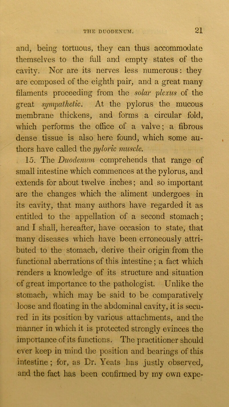 and^ being tortuous, they can thus accommodate themselves to the full and empty states of the cavity. Nor are its nerves less numerous: they are composed of the eighth pair^ and a great many filaments proceeding from the solar 'plexus of the great sympathetic. At the pylorus the mucous membrane thickens, and forms a circular fold, which performs the office of a valve; a fibrous dense tissue is also here found, which some au- thors have called the pyloric muscle. 15. The Duodenum comprehends that range of small intestine which commences at the pylorus, and extends for about twelve inches; and so important are the changes which the aliment undergoes in its cavity, that many authors have regarded it as entitled to the appellation of a second stomach; and I shall, hereafter, have occasion to state, that many diseases which have been erroneously attri- buted to the stomach, derive their origin from the functional aberrations of this intestine ; a fact which renders a knowledge of its structure and situation of great importance to the pathologist. Unlike the stomach, which may be said to be comparatively loose and floating in the abdominal cavity, it is secu- red in its position by various attachments, and the manner in which it is protected strongly evinces the importance of its functions. The practitioner should ever keep in mind tlie position and bearings of this intestine; for, as Br. Yeats has justly observed, and the fact has been confirmed by my own expe-