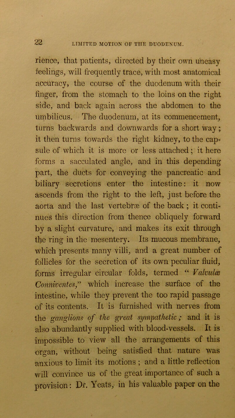 LIMITED MOTION OF THE DUODENUM. rience, that patients, directed by their own uneasy feelings^ will frequently trace, with most anatomical accuracy, the course of the duodenum with their finger, from the stomach to the loins on the right side, and back again across the abdomen to the umbilicus. The duodenum^ at its commencement^ turns backwards and downwards for a short way; it then turns towards the right kidney, to the cap- sule of which it is more or less attached; it here forms a sacculated angle, and in this depending part, the ducts for conveying the pancreatic and biliary secretions enter the intestine: it now ascends from the right to the left, just before the aorta and the last vertebrae of the back ; it conti- nues this direction from thence obliquely forward by a slight curvature, and makes its exit through the ring in the mesentery. Its mucous membrane, which presents many villi, and a great number of follicles for the secretion of its own peculiar fluid, forms irregular circular folds, termed Valvulce Connwentes” which increase the surface of the intestine, while they prevent the too rapid passage of its contents. It is furnished with nerves from the gmiglions of the great si/mpathetic; and it is also abundantly supplied with blood-vessels. It is impossible to view all the arrangements of this organ, without being satisfied that nature was anxious to limit its motions ; and a little reflection will convince us of the great importance of such a provision: Dr. Yeats, in his valuable paper on the