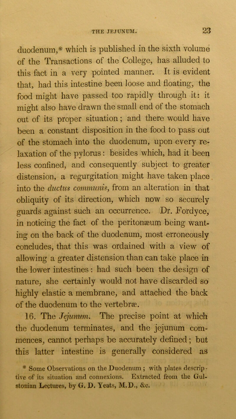 (iLiodenum;,* which is published in the sixth volume of the Transactions of the College, has alluded to this fact in a very pointed manner. It is evident that, had this intestine been loose and floating, the food might have passed too rapidly through it: it might also have drawn the small end of the stomach out of its proper situation; and there would have been a constant disposition in the food to pass out of the stomach into the duodenum, upon every re- laxation of the pylorus: besides which, had it been less confined, and consequently subject to greater distension, a regurgitation might have taken place. into the ductus communis, from an alteration in that obliquity of its direction, which now so securely guards against such an occurrence. Dr. Fordyce, in noticing the fact of the peritonaeum being want- ing on the back of the duodenum, most erroneously concludes, that this was ordained with a view of allowing a greater distension than can take place in the lower intestines: had such been the design of nature, she certainly would not have discarded so highly elastic a membrane, and attached the back of the duodenum to the vertebrae. 16. The Jejunum. The precise point at which the duodenum terminates, and the jejunum com- mences, cannot perhaps be accurately defined; but this latter intestine is generally considered as * Some Observations on the Duodennm ; with plates descrip- tive of its situation and connexions. Extracted from the Gul- stonian Lectures, by G. D. Yeats, M.D., &c.