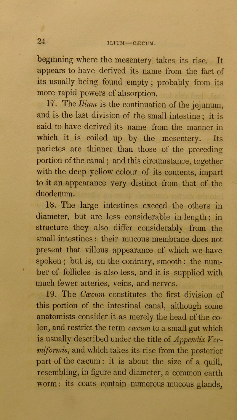 ILIUM CyECUM. beginning where the mesentery takes its rise. It appears to have derived its name from the fact of its usually being found empty; probably from its more rapid powers of absorption. 17. T\iq Ilium is the continuation of the jejunum, and is the last division of the small intestine; it is said to have derived its name from the manner in which it is coiled up by the mesentery. Its parietes are thinner than those of the preceding portion of the canal; and this circumstance, together with the deep yellow colour of its contents, impart to it an appearance very distinct from that of the duodenum. 18. The large intestines exceed the others in diameter, but are less considerable in length; in structure they also differ considerably from the small intestines: their mucous membrane does not present that villous appearance of which we have spoken; but is, on the contrary, smooth: the num- ber of follicles is also less, and it is supplied with much fewer arteries, veins, and nerves. 19. The Caecum constitutes the first division of this portion of the intestinal canal, although some anatomists consider it as merely the head of the co- lon, and restrict the term caecum to a small gut which is usually described under the title of Appendix Ver- miformis, and which takes its rise from the posterior part of the csecum: it is about the size of a quill, resembling, in figure and diameter, a common earth worm: its coats contain numerous mucous glands.