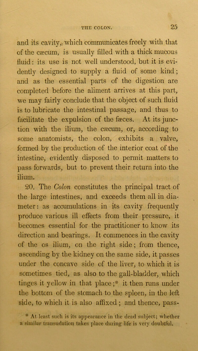 and its cavity^i which communicates freely with that of the csecum, is usually filled with a thick mucous fluid: its use is not well understood, but it is evi- dently designed to supply a fluid of some kind; and as the essential parts of the digestion are completed before the aliment arrives at this part, we may fairly conclude that the object of such fluid is to lubricate the intestinal passage, and thus to facilitate the expulsion of the faeces. At its junc- tion with the ilium, the csecum, or, according to some anatomists, the colon, exhibits a valve, formed by the production of the interior coat of the intestine, evidently disposed to permit matters to pass forwards, but to prevent their return into the ilium. 20. The Colon constitutes the principal tract of the large intestines, and exceeds them all in dia- meter: as accumulations in its cavity frequently produce various ill effects from their pressure, it becomes essential for the practitioner to know its direction and bearings. It commences in the cavity of the os ilium, on the right side; from thence, ascending by the kidney on the same side, it passes under the concave side of the liver, to which it is sometimes tied, as also to the gall-bladder, which tinges it yellow in that place it then runs under the bottom of the stomach to the spleen, in the left side, to which it is also affixed ; and thence, pass- * At least such is its appearance in the dead subject; whether a similar transudation takes place during' life is very doubtftil.