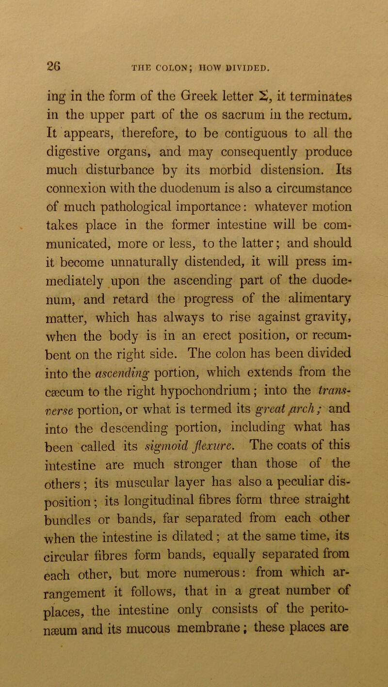 THE colon; how divided. ing in the form of the Greek letter it terminates in the upper part of the os sacrum in the rectum. It appears, therefore^ to be contiguous to all the digestive organs, and may consequently produce much disturbance by its morbid distension. Its connexion with the duodenum is also a circumstance of much pathological importance: whatever motion takes place in the former intestine will be com- municated, more or less_, to the latter; and should it become unnaturally distended, it will press im- mediately upon the ascending part of the duode- num, and retard the progress of the alimentary matter, which has always to rise against gravity, when the body is in an erect position, or recum- bent on the right side. The colon has been divided into the ascending portion, which extends from the csecum to the right hypochondrium; into the trans- verse portion, or what is termed its great jirch; and into the descending portion, including what has been called its sigmoid flexure. The coats of this intestine are much stronger than those of the others ; its muscular layer has also a peculiar dis- position ; its longitudinal fibres form three straight bundles or bands, far separated from each other when the intestine is dilated ; at the same time, its circular fibres form bands, equally separated from each other, but more numerous: from which ar- rangement it follows, that in a great number of places, the intestine only consists of the perito- naeum and its mucous membrane; these places are