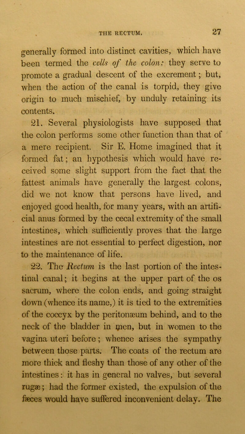generally formed into distinct cavities, ■which have been termed the cells of the colon: they serve to promote a gradual descent of the excrement; but, when the action of the canal is torpid, they give origin to much mischief, by unduly retaining its contents. 21. Several physiologists have supposed that the colon performs some other function than that of a mere recipient. Sir E. Home imagined that it formed fat; an hypothesis which would have re- ceived some slight support from the fact that the fattest animals have generally the largest colons, did we not know that persons have lived, and enjoyed good health, for many years, with an artifi- cial anus formed by the cecal extremity of the small intestines, which sufficiently proves that the large intestines are not essential to perfect digestion, nor to the maintenance of life. 22. The Rectum is the last portion of the intes- tinal canal; it begins at the upper part of the os sacrum, where the colon ends, and going straight down (whence its name,) it is tied to the extremities of the coccyx by the peritonaeum behind, and to the neck of the bladder in i?ien, but in women to the vagina uteri before; whence arises the sympathy between those parts. The coats of the rectum are more thick and fleshy than those of any other of the intestines: it has in general no valves, but several rugae; had the former existed, the expulsion of the faeces would have suffered inconvenient delay. The