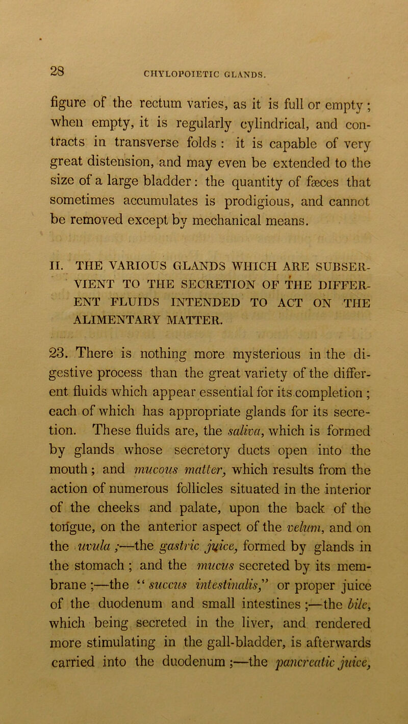 CHYLOPOIETIC GLANDS. figure of the rectum varies, as it is full or empty ; when empty, it is regularly cylindrical, and con- tracts in transverse folds : it is capable of very great distension, and may even be extended to the size of a large bladder; the quantity of faeces that sometimes accumulates is prodigious, and cannot be removed except by mechanical means. II. THE VARIOUS GLANDS WHICH ARE SUBSER- VIENT TO THE SECRETION OF THE DIFFER- ENT FLUIDS INTENDED TO ACT ON THE ALIMENTARY MATTER. 23. There is nothing more mysterious in the di- gestive process than the great variety of the differ- ent fluids which appear essential for its.completion ; each of which has appropriate glands for its secre- tion. These fluids are, the saliva, which is formed by glands whose secretory ducts open into the mouth; and mucous ^natter, which results from the action of numerous follicles situated in the interior of the cheeks and palate, upon the back of the torigue, on the anterior aspect of the velum, and on the uvula ;—the gastric juice, formed by glands in the stomach ; and the mucus secreted by its mem- brane ;—the succus intestinalisj' or proper juice of the duodenum and small intestines ;—the bile, which being secreted in the liver, and rendered more stimulating in the gall-bladder, is afterwards carried into the duodenum ;—the 'pancreatic juice,