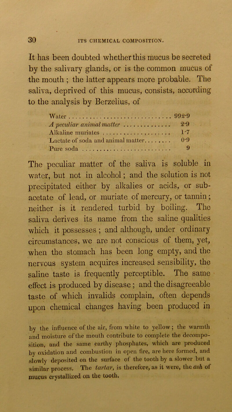 It has been doubted whether this mucus be secreted by the salivary glands, or is the common mucus of the mouth ; the latter appears more probable. The saliva, deprived of this mucus, consists, according to the analysis by Berzelius, of Water 992*9 A peculiar animal matter 2*9 Alkaline muriates 1'7 Lactate of soda and animal matter 0*9 Pure soda 9 The peculiar matter of the saliva is soluble in water, but not in alcohol; and the solution is not precipitated either by alkalies or acids, or sub- acetate of lead, or muriate of mercury, or tannin ; neither is it rendered turbid by boiling. The saliva derives its name from the saline qualities which it possesses ; and although, under ordinary circumstances, we are not conscious of them, yet, when the stomach has been long empty, and the nervous system acquires increased sensibility, the saline taste is frequently perceptible. The same effect is produced by disease ; and the disagreeable taste of which invalids complain, often depends upon chemical changes having been produced in by the influence of the air, from white to yellow; the warmth and moisture of the mouth contribute to complete the decompo- sition, and the same earthy phosphates, which are produced by oxidation and combustion in open fire, are here formed, and slowly deposited on the surface of the tooth by a slower but a similar process. The tartar, is therefore, as it were, the ash of mucus crystallized on the tooth.