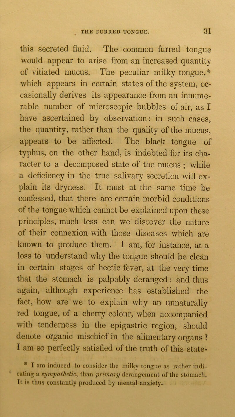 this secreted fluid. The common furred tongue would appear to arise from an increased quantity of vitiated mucus. The peculiar milky tongue,* which appears in certain states of the system, oc- casionally derives its appearance from an innume- rable number of microscopic bubbles of air, as I have ascertained by observation: in such cases, the quantity, rather than the quality of the mucus, appears to be affected. The black tongue of typhus, on the other hand, is indebted for its cha- racter to a decomposed state of the mucus ; while a deficiency in the true salivary secretion will ex- plain its dryness. It must at the same time be confessed, that there are certain morbid conditions of the tongue which cannot be explained upon these principles, much less can we discover the nature of their connexion with those diseases which are known to produce them. I am, for instance, at a loss to understand why the tongue should be clean in certain stages of hectic fever, at the very time that the stomach is palpably deranged: and thus again, although experience has established the fact, how are we to explain why an unnaturally red tongue, of a cherry colour, when accompanied with tenderness in the epigastric region, should denote organic mischief in the alimentary organs ? I am so perfectly satisfied of the truth of this state- * I am induced to consider the milky ton^riie us rather indi- cating^ a sympathetic^ than primary deranj^ement of the .stomach. It is thus constantly produced by mental anxiety.