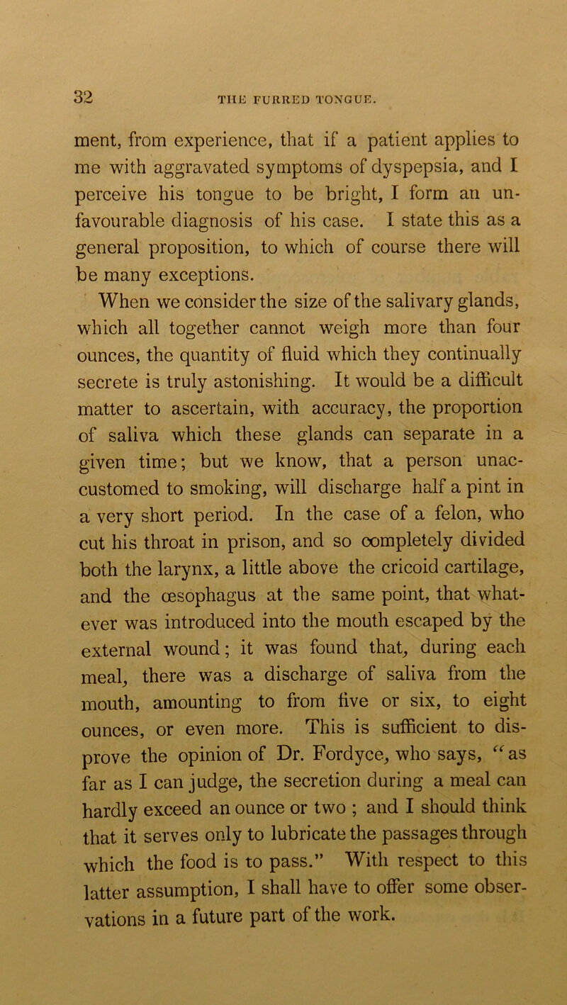 ment, from experience, that if a patient applies to me with aggravated symptoms of dyspepsia, and I perceive his tongue to be bright, I form an un- favourable diagnosis of his case. I state this as a general proposition, to which of course there will be many exceptions. When we consider the size of the salivary glands, which all together cannot weigh more than four ounces, the quantity of fluid which they continually secrete is truly astonishing. It would be a difficult matter to ascertain, with accuracy, the proportion of saliva which these glands can separate in a given time; but we know, that a person unac- customed to smoking, will discharge half a pint in a very short period. In the case of a felon, who cut his throat in prison, and so completely divided both the larynx, a little above the cricoid cartilage, and the oesophagus at the same point, that what- ever was introduced into the mouth escaped by the external wound; it was found that^ during each meal^ there was a discharge of saliva from the mouth, amounting to from five or six, to eight ounces, or even more. This is sufficient to dis- prove the opinion of Dr. Fordyce, who says, ^‘'as far as I can judge, the secretion during a meal can hardly exceed an ounce or two ; and I should think that it serves only to lubricate the passages through which the food is to pass.” With respect to this latter assumption, I shall have to offer some obser- vations in a future part of the work.