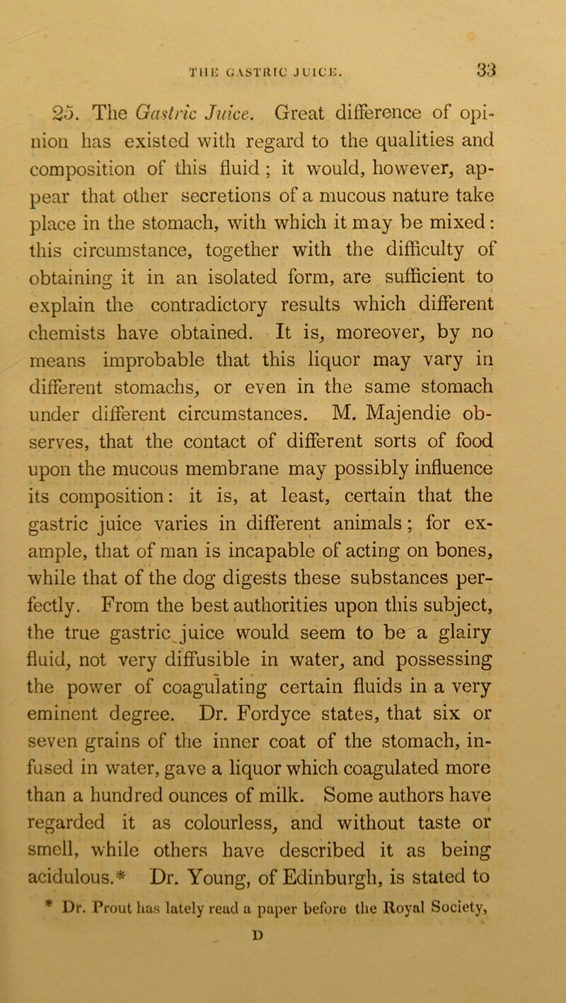 2o. The Gastric Juice. Great difference of opi- nion has existed with regard to the qualities and composition of this fluid; it would, however, ap- pear that other secretions of a mucous nature take place in the stomach, with which it may be mixed: this circumstance, together with the difficulty of obtaining it in an isolated form, are sufficient to explain the contradictory results which different chemists have obtained. It is, moreover, by no means improbable that this liquor may vary in different stomachs, or even in the same stomach under different circumstances. M. Majendie ob- serves, that the contact of different sorts of food upon the mucous membrane may possibly influence its composition: it is, at least, certain that the gastric juice varies in different animals; for ex- ample, that of man is incapable of acting on bones, while that of the dog digests these substances per- fectly. From the best authorities upon this subject, the true gastric juice would seem to be a glairy fluid, not very diffusible in water, and possessing the power of coagulating certain fluids in a very eminent degree. Dr. Fordyce states, that six or seven grains of the inner coat of the stomach, in- fused in water, gave a liquor which coagulated more than a hundred ounces of milk. Some authors have regarded it as colourless, and without taste or smell, while others have described it as being acidulous.* Dr. Young, of Edinburgh, is stated to * Dr. Prout has lately read a paper before the Royal Society, D