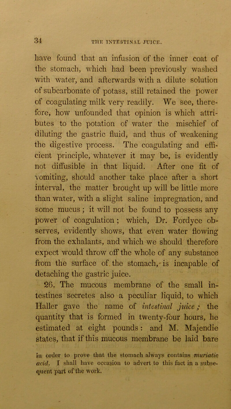 THE INTESTINAL JUICE. have found that an infusion of the inner coat of the stomach, v^hich had been previously washed with water^ and afterwards with a dilute solution of subcarbonate of potass, still retained the power of coagulating milk very readily. We see, there- fore, how unfounded that opinion is which attri- butes to the potation of water the mischief of diluting the gastric fluids and thus of weakening the digestive process. The coagulating and effi- cient principle, whatever it may be, is evidently not diffusible in that liquid. After one fit of vomiting, should another take place after a short interval, the matter brought up will be little more than water, with a slight saline impregnation, and some mucus; it will not be found to possess any power of coagulation ; which. Dr. Fordyce ob- serves, evidently shows, that even water flowing from the exhalants, and which we should therefore expect would throw off the whole of any substance from the surface of, the stomach,- is incapable of detaching the gastric juice. 26. The mucous membrane of the small in- testines secretes also a peculiar liquid, to which Haller gave the name of intestinal juice; the quantity that is formed in twenty-four hours, he estimated at eight pounds; and M. Majendie states, that if this mucous membrane be laid bare in order to prove that the stomach always contains muriatic acid, I shall have occasion to advert to this fact in a subse- quent part of the work.