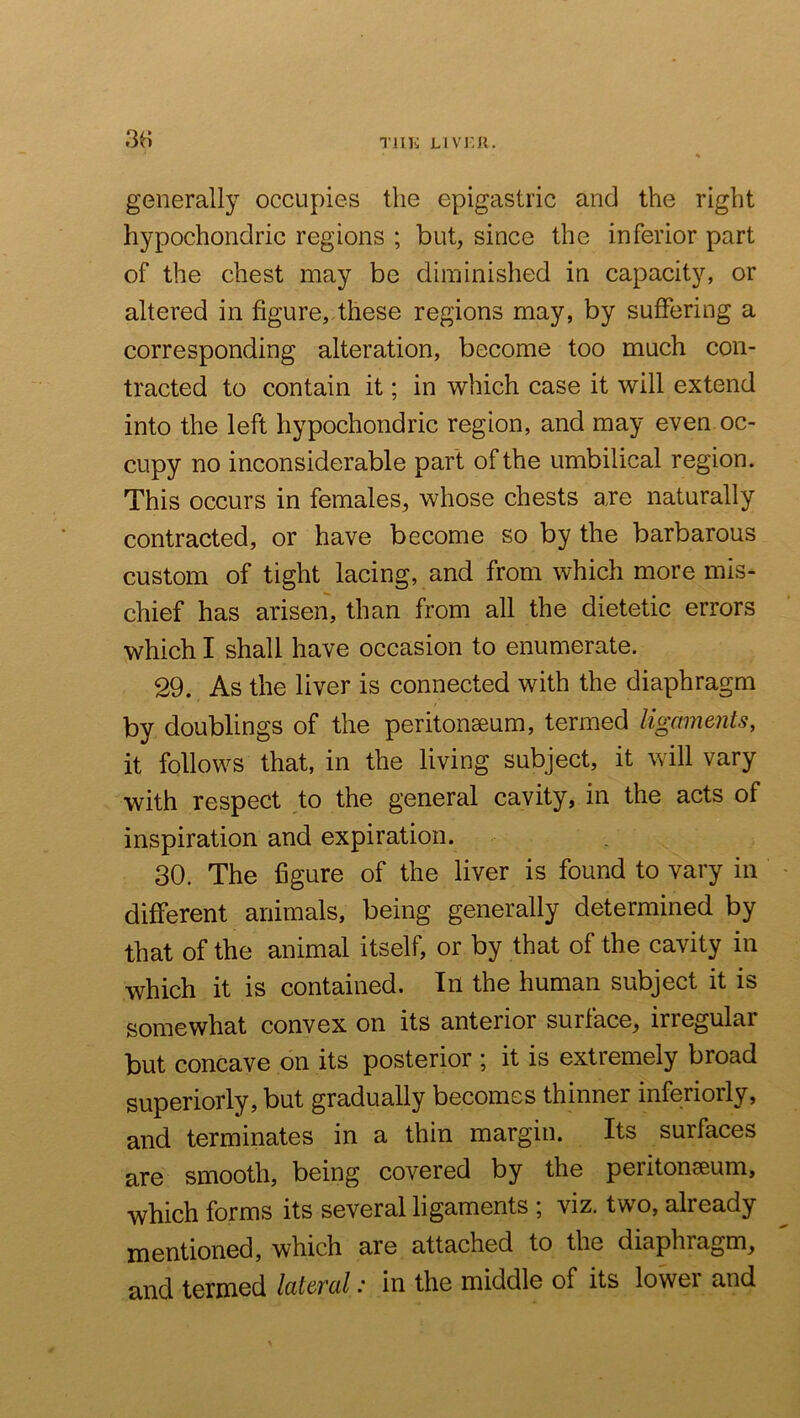 TllK LIVJ'.n. generally occupies the epigastric and the right hypochondric regions ; but, since the inferior part of the chest may be diminished in capacity, or altered in figure, these regions may, by suffering a corresponding alteration, become too much con- tracted to contain it; in which case it will extend into the left hypochondric region, and may even oc- cupy no inconsiderable part of the umbilical region. This occurs in females, whose chests axe naturally contracted, or have become so by the barbarous custom of tight lacing, and from which more mis- chief has arisen, than from all the dietetic errors which I shall have occasion to enumerate. 29. As the liver is connected with the diaphragm by doublings of the peritonaeum, termed ligaments, it follows that, in the living subject, it will vary with respect to the general cavity, in the acts of inspiration and expiration. 30. The figure of the liver is found to vary in different animals, being generally determined by that of the animal itself, or by that of the cavity in which it is contained. In the human subject it is somewhat convex on its anterior surface, irregular but concave on its posterior ; it is extremely broad superiorly, but gradually becomes thinner inferiorly, and terminates in a thin margin. Its surfaces are smooth, being covered by the peritonaeum, which forms its several ligaments ; viz. two, already mentioned, which are attached to the diaphragm, and terniGd latej'al: in the middle of its lowei and