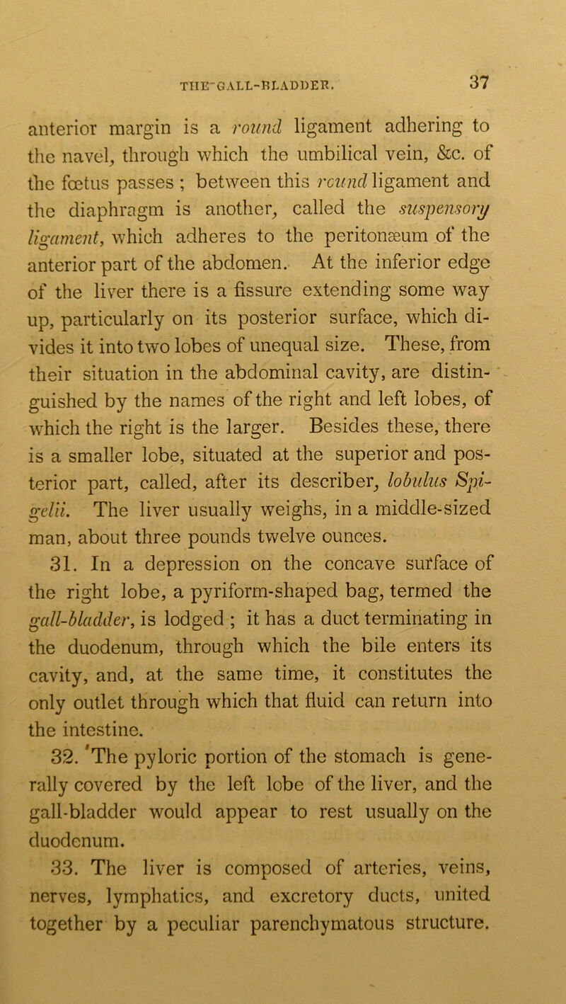 TIIE-GALL-BLADDER. anterior margin is a round ligament adhering to the naveh through which the umbilical vein, &c. of the foetus passes ; between this rcund ligament and the diaphragm is another^ called the suspe?isorj/ ligament, which adheres to the peritonaeum of the anterior part of the abdomen.- At the inferior edge of the liver there is a fissure extending some way up, particularly on its posterior surface, which di- vides it into two lobes of unequal size. These, from their situation in the abdominal cavity, are distin- guished by the names of the right and left lobes, of which the right is the larger. Besides these, there is a smaller lobe, situated at the superior and pos- terior part, called, after its describer^ lobuliis Spi- gelii. The liver usually weighs, in a middle-sized man, about three pounds twelve ounces. 31. In a depression on the concave surface of the right lobe, a pyriform-shaped bag, termed the gall-bladder, is lodged ; it has a duct terminating in the duodenum, through which the bile enters its cavity, and, at the same time, it constitutes the only outlet through which that fluid can return into the intestine. 32. *The pyloric portion of the stomach is gene- rally covered by the left lobe of the liver, and the gall-bladder would appear to rest usually on the duodenum. 33. The liver is composed of arteries, veins, nerves, lymphatics, and excretory ducts, united together by a peculiar parenchymatous structure.