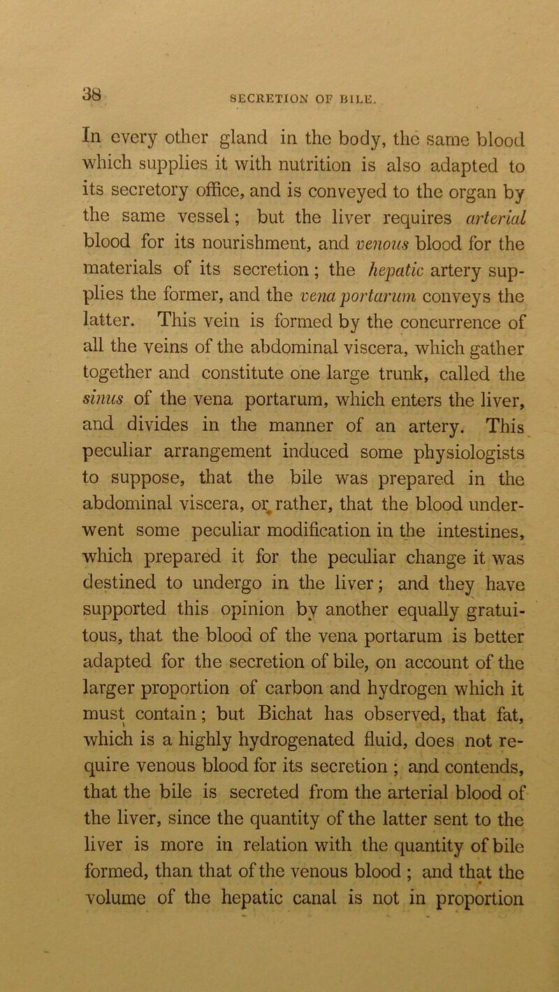 SECRETION OF BILE. In every other gland in the body, the same blood which supplies it with nutrition is also adapted to its secretory office, and is conveyed to the organ by the same vessel; but the liver requires arterial blood for its nourishment, and venous blood for the materials of its secretion; the hepatic artery sup- plies the former, and the vena portarum conveys the latter. This vein is formed by the concurrence of all the veins of the abdominal viscera, which gather together and constitute one large trunk, called the sinus of the vena portarum, which enters the liver, and divides in the manner of an artery. This peculiar arrangement induced some physiologists to suppose, that the bile was prepared in the abdominal viscera, or^ rather, that the blood under- went some peculiar modification in the intestines, which prepared it for the peculiar change it was destined to undergo in the liver; and they have supported this opinion by another equally gratui- tous, that the blood of the vena portarum is better adapted for the secretion of bile, on account of the larger proportion of carbon and hydrogen which it must contain; but Bichat has observed, that fat, which is a highly hydrogenated fluid, does not re- quire venous blood for its secretion ; and contends, that the bile is secreted from the arterial blood of the liver, since the quantity of the latter sent to the liver is more in relation with the quantity of bile formed, than that of the venous blood ; and that the volume of the hepatic canal is not in proportion