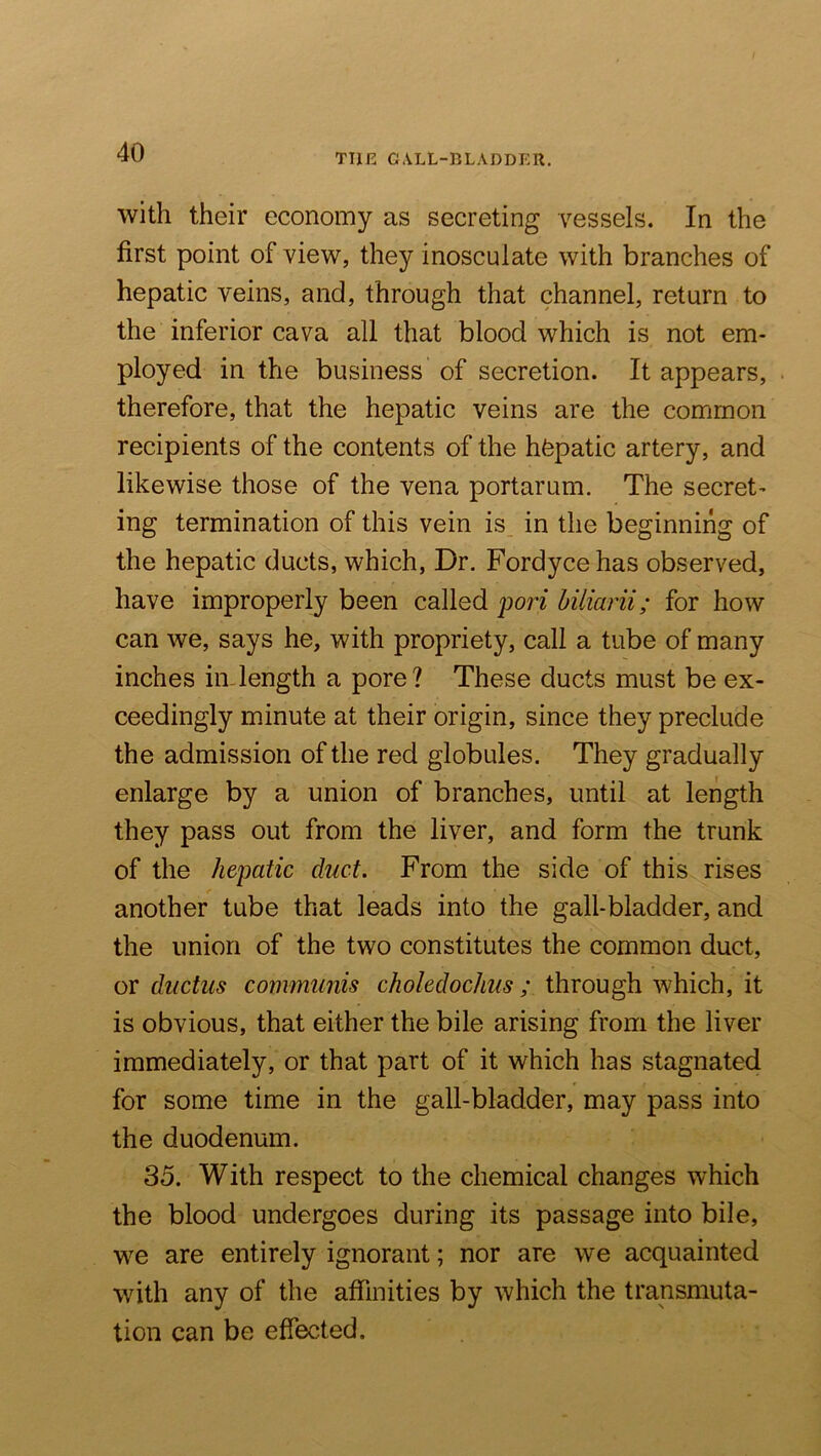 THE GALL-BLADDER. with their economy as secreting vessels. In the first point of view, they inosculate with branches of hepatic veins, and, through that channel, return to the inferior cava all that blood which is not em- ployed in the business of secretion. It appears, therefore, that the hepatic veins are the common recipients of the contents of the hfepatic artery, and likewise those of the vena portarum. The secret- ing termination of this vein is, in the beginning of the hepatic ducts, which. Dr. Fordyce has observed, have improperly been called pori hiliarii; for how can we, says he, with propriety, call a tube of many inches inJength a pore? These ducts must be ex- ceedingly minute at their origin, since they preclude the admission of the red globules. They gradually enlarge by a union of branches, until at length they pass out from the liver, and form the trunk of the hepatic duct. From the side of this rises another tube that leads into the gall-bladder, and the union of the two constitutes the common duct, or ductus communis choledochus; through which, it is obvious, that either the bile arising from the liver immediately, or that part of it which has stagnated for some time in the gall-bladder, may pass into the duodenum. 35. With respect to the chemical changes which the blood undergoes during its passage into bile, we are entirely ignorant; nor are we acquainted with any of the affinities by which the transmuta- tion can be effected.
