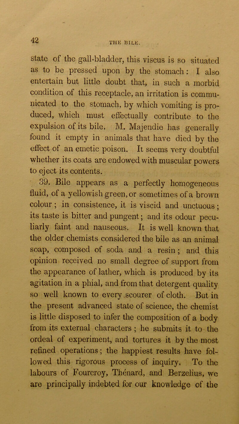 THE niLE. State of the gall-bladder, this viscus is so situated as to be pressed upon by the stomach: I also entertain but little doubt that, in such a morbid condition of this receptacle, an irritation is commu- nicated to the stomach, by which vomiting is pro- duced, which must effectually contribute to the expulsion of its bile. M. Majendie has generally found it empty in animals that have died by the effect of an emetic poison. It seems very doubtful whether its coats are endowed with muscular powers to eject its contents. 39. Bile appears as a perfectly homogeneous fluid, of a yellowish green, or sometimes of a brown colour; in consistence, it is viscid and unctuous; its taste is bitter and pungent; and its odour pecu- liarly faint and nauseous. It is well known that the older chemists considered the bile as an animal soap, composed of soda and a resin; and this opinion received no small degree of support from the appearance of lather, which is produced by its agitation in a phial, and from that detergent quality so well known to every .scourer of cloth. But in the present advanced state of science, the chemist is little disposed to infer the composition of a body from its external characters ; he submits it to the ordeal of experiment, and tortures it by the most refined operations; the happiest results have fol- lowed this rigorous process of inquiry. To the labours of Fourcroy, Thenard, and Berzelius, we are principally indebted for our knowledge of the