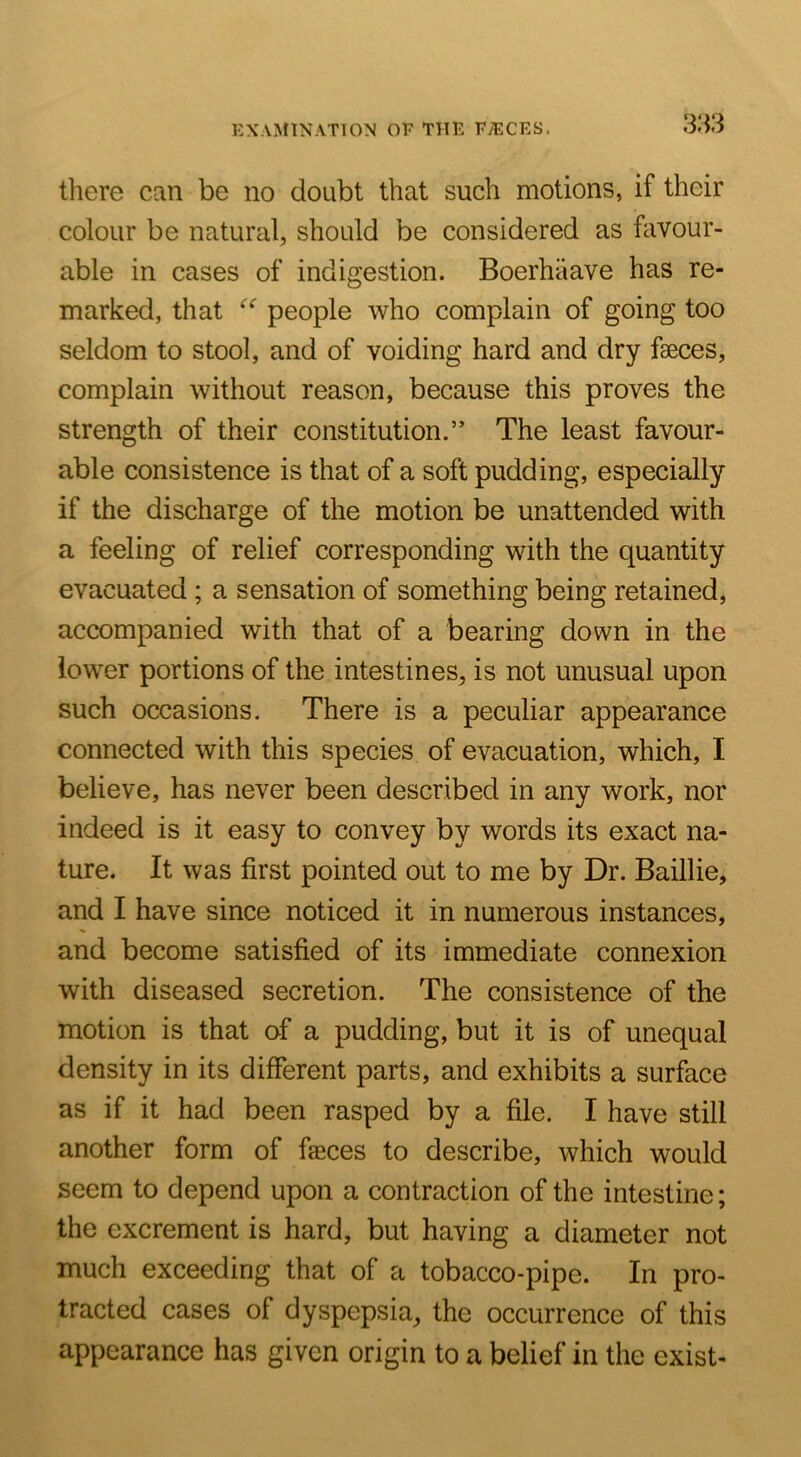 EXAMINATION OF THE FyECES. 3)i3 there can be no doubt that such motions, if their colour be natural, should be considered as favour- able in cases of indigestion. Boerhiiave has re- marked, that people who complain of going too seldom to stool, and of voiding hard and dry faeces, complain without reason, because this proves the strength of their constitution.” The least favour- able consistence is that of a soft pudding, especially if the discharge of the motion be unattended with a feeling of relief corresponding with the quantity evacuated; a sensation of something being retained, accompanied with that of a bearing down in the lower portions of the intestines, is not unusual upon such occasions. There is a peculiar appearance connected with this species of evacuation, which, I believe, has never been described in any work, nor indeed is it easy to convey by words its exact na- ture. It was first pointed out to me by Dr. Baillie, and I have since noticed it in numerous instances, and become satisfied of its immediate connexion with diseased secretion. The consistence of the motion is that of a pudding, but it is of unequal density in its different parts, and exhibits a surface as if it had been rasped by a file. I have still another form of faeces to describe, which would seem to depend upon a contraction of the intestine; the excrement is hard, but having a diameter not much exceeding that of a tobacco-pipe. In pro- tracted cases of dyspepsia, the occurrence of this appearance has given origin to a belief in the exist-