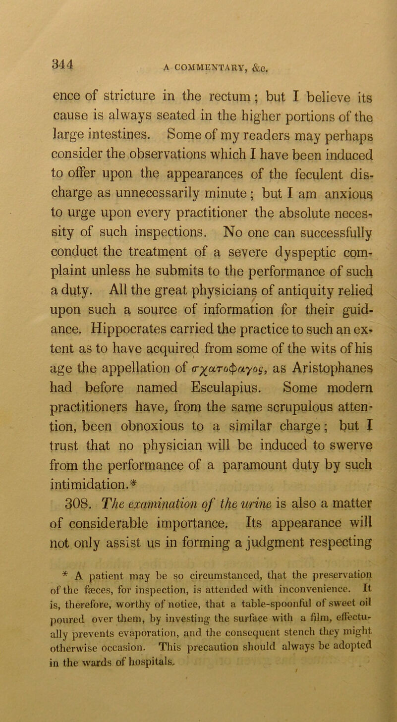 344 ence of stricture in the rectum; but I believe its cause is always seated in the higher portions of the large intestines. Some of my readers may perhaps consider the observations ^vhich I have been induced to offer upon the appearances of the feculent dis- charge as unnecessarily minute; but I am anxious to urge upon every practitioner the absolute neces^ sity of such inspections. No one can successfully conduct the treatment of a severe dyspeptic com- plaint unless he submits to the performance of such a duty. All the great physicians of antiquity relied upon such a source of information for their guid- ance. Hippocrates carried the practice to such an ex- tent as to have acquired from some of the wits of his age the appellation of <T-/^aro^ayog, as Aristophanes had before named Esculapius. Some modern practitioners have^ from the same scrupulous atten- tion, been obnoxious to a similar charge; but I trust that no physician will be induced to swerve from the performance of a paramount duty by such intimidation.^ 308. The examination of the urine is also a matter of considerable importance. Its appearance will not only assist us in forming a judgment respecting * A patient may be so circumstanced, that the preservation of the faeces, for inspection, is attended with inconvenience. It is, therefore, worthy of notice, that a table-spoonful of sweet oil poured over them, by investing' the surface with a film, effectu- ally prevents evaporation, and the consecpient stench they might otherwise occasion. This precaution should always be adopted in the wards of hospitals.