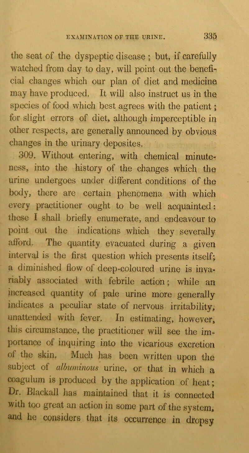 the seat of the dyspeptic disease ; but, if carefully watched from day to day, will point out the benefi- cial changes which our plan of diet and medicine may have produced. It will also instruct us in the species of food which best agrees with the patient; for slight errors of diet, although imperceptible in other respects, are generally announced by obvious changes in the urinary deposites. 309. Without entering, with chemical minute- ness, into the history of the changes which the urine undergoes under different conditions of the body, there are certain phenomena with which every practitioner ought to be well acquainted: these I shall briefly enumerate, and endeavour to point out the indications which they severally afford. The quantity evacuated during a given interval is the first question which presents itself; a diminished flow of deep-coloured urine is inva- riably associated with febrile action; while an increased quantity of pale urine more generally indicates a peculiar state of nervous irritability, unattended with fever. In estimating, however, this circumstance, the practitioner will see the im- portance of inquiring into the vicarious excretion of the skin. Much has been written upon the subject of albuminous urine, or that in which a coagulum is produced by the application of heat; Dr. Blackall has maintained that it is connected with too great an action in some part of the system, and he considers that its occurrence in dropsy