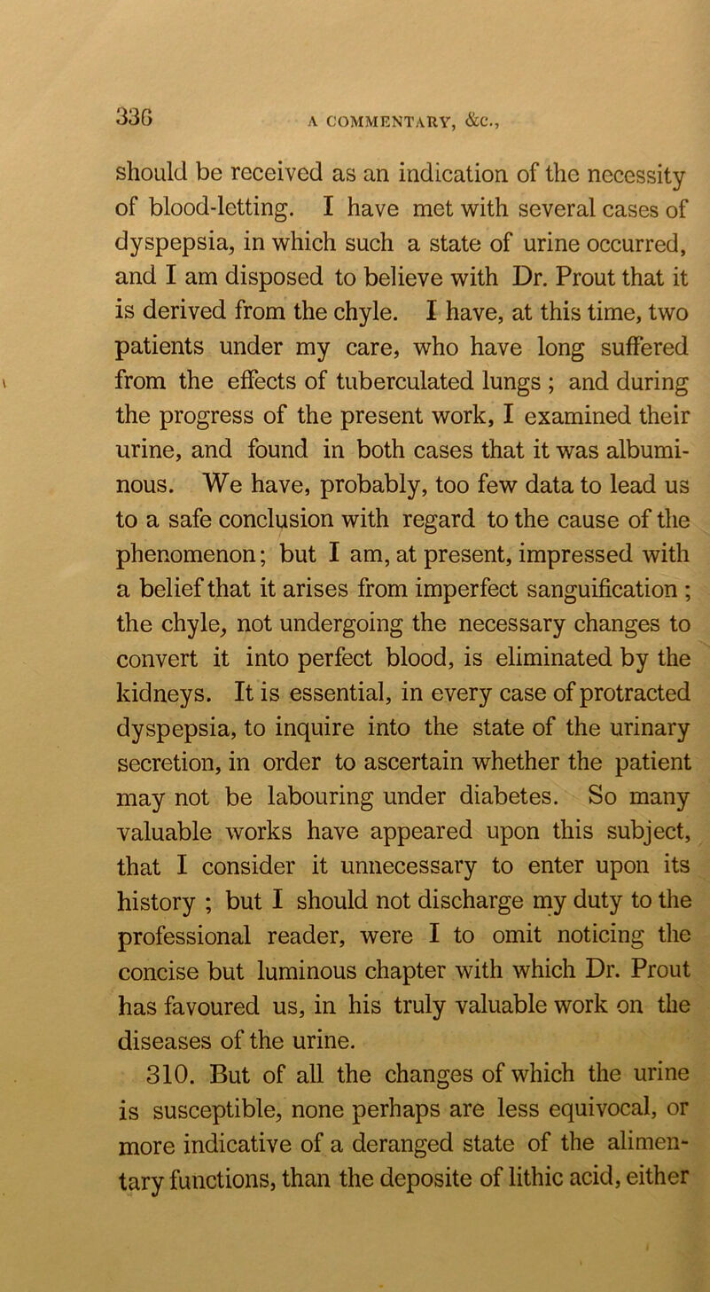 should be received as an indication of the necessity of blood-letting. I have met with several cases of dyspepsia^, in which such a state of urine occurred, and I am disposed to believe with Dr. Prout that it is derived from the chyle. I have, at this time, two patients under my care, who have long suffered from the effects of tuberculated lungs ; and during the progress of the present work, I examined their urine, and found in both cases that it was albumi- nous. We have, probably, too few data to lead us to a safe conclusion with regard to the cause of the phenomenon; but I am, at present, impressed with a belief that it arises from imperfect sanguification ; the chyle, not undergoing the necessary changes to convert it into perfect blood, is eliminated by the kidneys. It is essential, in every case of protracted dyspepsia, to inquire into the state of the urinary secretion, in order to ascertain whether the patient may not be labouring under diabetes. So many valuable works have appeared upon this subject, that I consider it unnecessary to enter upon its history ; but I should not discharge my duty to the professional reader, were I to omit noticing the concise but luminous chapter with which Dr. Prout has favoured us, in his truly valuable work on the diseases of the urine. 310. But of all the changes of which the urine is susceptible, none perhaps are less equivocal, or more indicative of a deranged state of the alimen- tary functions, than the deposite of lithic acid, either